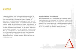 AVISOS
Esta apresentação pode conter previsões acerca de eventos futuros. Tais
previsões refletem apenas expectativas dos administradores da Companhia
sobre condições futuras da economia, além do setor de atuação, do
desempenho e dos resultados financeiros da Companhia, dentre outros. Os
termos “antecipa", "acredita", "espera", "prevê", "pretende", "planeja", "projeta",
"objetiva", "deverá", bem como outros termos similares, visam a identificar tais
previsões, as quais, evidentemente, envolvem riscos e incertezas previstos ou
não pela Companhia e, consequentemente, não são garantias de resultados
futuros. Portanto, os resultados futuros das operações da Companhia podem
diferir das atuais expectativas, e o leitor não deve se basear exclusivamente
nas informações aqui contidas. A Companhia não se obriga a atualizar as
apresentações e previsões à luz de novas informações ou de seus
desdobramentos futuros. Os valores informados para 2015 em diante são
estimativas ou metas.
Aviso aos Investidores Norte-Americanos:
A SEC somente permite que as companhias de óleo e gás incluam em seus
relatórios arquivados reservas provadas que a Companhia tenha comprovado
por produção ou testes de formação conclusivos que sejam viáveis econômica
e legalmente nas condições econômicas e operacionais vigentes. Utilizamos
alguns termos nesta apresentação, tais como descobertas, que as orientações
da SEC nos proíbem de usar em nossos relatórios arquivados.
 