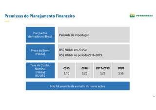 4
Premissas do Planejamento Financeiro
Paridade de importação
Preços dos
derivados no Brasil
Preço do Brent
US$ 60/bbl em 2015 e
US$ 70/bbl no período 2016-2019
Preço do Brent
(Médio)
Taxa de Câmbio
Nominal
(Média)
R$/US$
2015
3,10
2016
3,26
2017-2019
3,29
2020
3,56
Não há previsão de emissão de novas ações
 