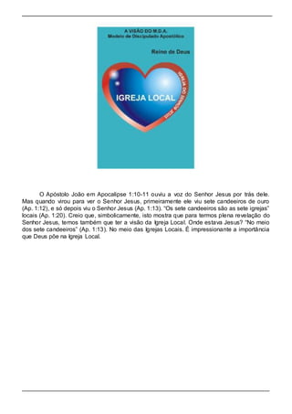 O Apóstolo João em Apocalipse 1:10-11 ouviu a voz do Senhor Jesus por trás dele. 
Mas quando virou para ver o Senhor Jesus, primeiramente ele viu sete candeeiros de ouro 
(Ap. 1:12), e só depois viu o Senhor Jesus (Ap. 1:13). “Os sete candeeiros são as sete igrejas” 
locais (Ap. 1:20). Creio que, simbolicamente, isto mostra que para termos plena revelação do 
Senhor Jesus, temos também que ter a visão da Igreja Local. Onde estava Jesus? “No meio 
dos sete candeeiros” (Ap. 1:13). No meio das Igrejas Locais. É impressionante a importância 
que Deus põe na Igreja Local. 
 