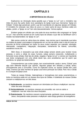 CAPÍTULO 3 
A IMPORTÂNCIA DA CÉLULA 
Explicamos na i ntrodução desta apostila que a “Igreja no Lar” com o ministério nas 
mãos do povo faz parte deste novo paradigma de Igreja Local que chamamos “Igreja em 
Células”. Existe algo paradoxal, porém, que tem acontecido em algumas Igrejas em Células: 
O ministério foi colocado nas mãos do povo e a maior parte de seus membros estão em 
células, porém, a “Igreja no Lar” tem sido descaracterizada. Vamos explicar: 
Existem igrejas em células que uma parte de seus membros não congregam na “Igreja 
no Lar”, mas somente reúnem-se em outros tipos de células e que não se identificam com o 
modelo neo-testamentário da “Igreja no Lar”. 
Não somos contra ter vários tipos de células, mas cremos que é importante que todos 
os cristãos da Igreja Local estejam congregando em um tipo de célula onde a vida do corpo se 
encontra de forma sintetizada em todos os seus muitos aspectos, por exemplo: adoração, 
intercessão, evangelismo, integração, discipulado, treinamento de líderes, comunhão, 
assistência social, etc. 
Além disso, é necessário que esta célula esteja sempre aberta para receber novas 
pessoas, e como a célula do corpo humano, esteja sempre crescendo, multiplicando e 
formando novas células. Este tipo de célula, resgata a “Igreja no Lar”, e cremos ser importante 
que todos congreguem em uma célula deste tipo, pois acreditamos que foi assim que 
aconteceu na igreja neo-testamentária. 
Compreendemos que outras igrejas, tem ocasionalmente usado o termo “Célula” para 
algo bem diferente daquilo que usamos. Algumas igrejas tem uti lizado a Célula, talvez, 
principalmente para a comunhão. Como foi explicado acima, as nossas Células têm outra 
visão. Cremos que todo membro da Igreja Local deve participar da Célula. Para nós a Célula 
é o Coração da Igreja Local. 
Todas as nossas Células, heterogêneas e homogêneas tem estas características, e 
todos os membros estão em um desses dois tipos de Células. A totalidade de nossas Células 
crescem e multiplicam-se em três áreas: 
1) Verticalmente: os membros crescem em intimidade com Deus e multiplicam isso nas 
vidas dos seus discípulos. 
2) Horizontalmente: os membros crescem em comunhão uns com os outros e 
multiplicam isso nas vidas dos seus discípulos. 
3) Exteriormente: Os membros crescem numericamente ganhando novas pessoas para 
Jesus, discipulando estas pessoas e multiplicam este código genético de evangelismo 
IGREJA DA PAZ 
 