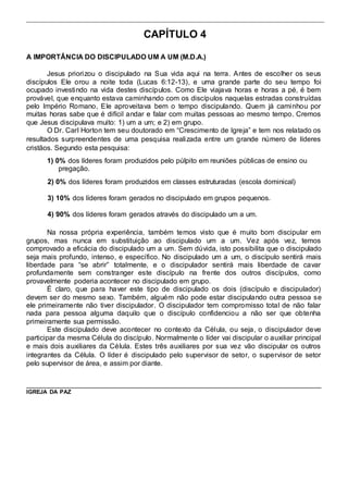 CAPÍTULO 4 
A IMPORTÂNCIA DO DISCIPULADO UM A UM (M.D.A.) 
Jesus priorizou o discipulado na Sua vida aqui na terra. Antes de escolher os seus 
discípulos Ele orou a noite toda (Lucas 6:12-13), e uma grande parte do seu tempo foi 
ocupado investindo na vida destes discípulos. Como Ele viajava horas e horas a pé, é bem 
provável, que enquanto estava caminhando com os discípulos naquelas estradas construídas 
pelo Império Romano, Ele aproveitava bem o tempo discipulando. Quem já caminhou por 
muitas horas sabe que é difícil andar e falar com muitas pessoas ao mesmo tempo. Cremos 
que Jesus discipulava muito: 1) um a um; e 2) em grupo. 
O Dr. Carl Horton tem seu doutorado em “Crescimento de Igreja” e tem nos relatado os 
resultados surpreendentes de uma pesquisa realizada entre um grande número de líderes 
cristãos. Segundo esta pesquisa: 
1) 0% dos líderes foram produzidos pelo púlpito em reuniões públicas de ensino ou 
pregação. 
2) 0% dos líderes foram produzidos em classes estruturadas (escola dominical) 
3) 10% dos líderes foram gerados no discipulado em grupos pequenos. 
4) 90% dos líderes foram gerados através do discipulado um a um. 
Na nossa própria experiência, também temos visto que é muito bom discipular em 
grupos, mas nunca em substituição ao discipulado um a um. Vez após vez, temos 
comprovado a eficácia do discipulado um a um. Sem dúvida, isto possibilita que o discipulado 
seja mais profundo, intenso, e específico. No discipulado um a um, o discípulo sentirá mais 
liberdade para “se abrir” totalmente, e o discipulador sentirá mais liberdade de cavar 
profundamente sem constranger este discípulo na frente dos outros discípulos, como 
provavelmente poderia acontecer no discipulado em grupo. 
É claro, que para haver este tipo de discipulado os dois (discípulo e discipulador) 
devem ser do mesmo sexo. Também, alguém não pode estar discipulando outra pessoa se 
ele primeiramente não tiver discipulador. O discipulador tem compromisso total de não falar 
nada para pessoa alguma daquilo que o discípulo confidenciou a não ser que obtenha 
primeiramente sua permissão. 
Este discipulado deve acontecer no contexto da Célula, ou seja, o discipulador deve 
participar da mesma Célula do discípulo. Normalmente o líder vai discipular o auxiliar principal 
e mais dois auxiliares da Célula. Estes três auxiliares por sua vez vão discipular os outros 
integrantes da Célula. O líder é discipulado pelo supervisor de setor, o supervisor de setor 
pelo supervisor de área, e assim por diante. 
IGREJA DA PAZ 
 