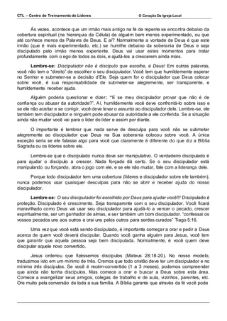 CTL – Centro de Treinamento de Líderes O Coração Da Igreja Local 
Às vezes, acontece que um irmão mais antigo na fé de repente se encontra debaixo da 
cobertura espiritual (na hierarquia da Célula) de alguém bem menos experimentado, ou que 
até conhece menos da Palavra de Deus. E aí? Normalmente a vontade de Deus é que este 
irmão (que é mais experimentado, etc.) se humilhe debaixo da soberania de Deus e seja 
discipulado pelo irmão menos experiente. Deus vai usar estes momentos para tratar 
profundamente com o ego de todos os dois, e ajudá-los a crescerem ainda mais. 
Lembre-se: Discipulador não é discípulo que escolhe, é Deus! Em outras palavras, 
você não tem o “direito” de escolher o seu discipulador. Você tem que humildemente esperar 
no Senhor e submeter-se a decisão d’Ele. Seja quem for o discipulador que Deus colocar 
sobre você, é sua responsabilidade de submeter-se alegremente, ser transparente, e 
humildemente receber ajuda. 
Alguém poderia questionar e dizer: “E se meu discipulador provar que não é de 
confiança ou abusar da autoridade?”. Aí, humildemente você deve confrontá-lo sobre isso e 
se ele não aceitar e se corrigir, você deve levar o assunto ao discipulador dele. Lembre-se, ele 
também tem discipulador e ninguém pode abusar da autoridade a ele conferida. Se a situação 
ainda não mudar você vai para o líder do líder e assim por diante. 
O importante é lembrar que nada serve de desculpa para você não se submeter 
alegremente ao discipulador que Deus na Sua soberania colocou sobre você. A única 
exceção seria se ele falasse algo para você que claramente é diferente do que diz a Bíblia 
Sagrada ou os líderes sobre ele. 
Lembre-se que o discipulado nunca deve ser manipulativo. O verdadeiro discipulado é 
para ajudar o discípulo a crescer. Nada forçado dá certo. Se o seu discipulador está 
manipulando ou forçando, abra o jogo com ele, e se ele não mudar, fale com a liderança dele. 
Porque todo discipulador tem uma cobertura (líderes e discipulador sobre ele também), 
nunca podemos usar quaisquer desculpas para não se abrir e receber ajuda do nosso 
discipulador. 
Lembre-se: O seu discipulador foi escolhido por Deus para ajudar você!!! Discipulado é 
proteção. Discipulado é crescimento. Seja transparente com o seu discipulador. Você ficará 
maravi lhado como Deus vai usar seu discipulador para ajudá-lo a vencer o pecado, crescer 
espiritualmente, ser um ganhador de almas, e ser também um bom discipulador. “confessai os 
vossos pecados uns aos outros e orai uns pelos outros para serdes curados” Tiago 5:16. 
Uma vez que você está sendo discipulado, é importante começar a orar e pedir a Deus 
acerca de quem você deverá discipular. Quando você ganha alguém para Jesus, você tem 
que garantir que aquela pessoa seja bem discipulada. Normalmente, é você quem deve 
discipular aquele novo convertido. 
Jesus ordenou que fizéssemos discípulos (Mateus 28:18-20). No nosso modelo, 
traduzimos isto em um mínimo de três. Cremos que todo cristão deve ter um discipulador e no 
mínimo três discípulos. Se você é recém-convertido (1 a 3 meses), podemos compreender 
que ainda não tenha discípulos. Mas comece a orar e buscar a Deus sobre esta área. 
Comece a evangelizar seus amigos, colegas de trabalho e de aula, vizinhos, parentes, etc. 
Ore muito pela conversão de toda a sua família. A Bíblia garante que através da fé você pode 
 