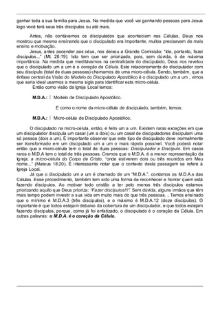 ganhar toda a sua família para Jesus. Na medida que você vai ganhando pessoas para Jesus 
logo você terá seus três discípulos ou até mais. 
Antes, não contávamos os discipulados que aconteciam nas Células. Deus nos 
mostrou que mesmo ensinando que o discipulado era importante, muitos precisavam de mais 
ensino e motivação. 
Jesus, antes ascender aos céus, nos deixou a Grande Comissão: “Ide, portanto, fazei 
discípulos...” (Mt. 28:19). Isto tem que ser priorizado, pois, sem dúvida, é de máxima 
importância. Na medida que meditávamos na centralidade do discipulado, Deus nos revelou 
que o discipulado um a um é o coração da Célula. Este relacionamento do discipulador com 
seu discípulo (total de duas pessoas) chamamos de uma micro-célula. Sendo, também, que a 
ênfase central da Visão do Modelo do Discipulado Apostólico é o discipulado um a um , vimos 
que seria ideal usarmos a mesma sigla para identificar esta micro-célula. 
Então como visão da Igreja Local temos: 
M.D.A.:  Modelo de Discipulado Apostólico. 
E como o nome da micro-célula de discipulado, também, temos: 
M.D.A.:  Micro-célula de Discipulado Apostólico. 
O discipulado na micro-célula, então, é feito um a um. Existem raras exceções em que 
um discipulador discipula um casal (um a dois) ou um casal de discipuladores discipulam uma 
só pessoa (dois a um). É importante observar que este tipo de discipulado deve normalmente 
ser transformado em um discipulado um a um o mais rápido possível. Você poderá notar 
então que a micro-célula tem o total de duas pessoas: Discipulador e Discípulo. Em casos 
raros o M.D.A tem o total de três pessoas. Cremos que o M.D.A. é a menor representação da 
Igreja: a micro-célula do Corpo de Cristo, “onde esti verem dois ou três reunidos em Meu 
nome...” (Mateus 18:20). É i nteressante notar que o contexto desta passagem se refere à 
Igreja Local. 
Já que o discipulado um a um é chamado de um “M.D.A.”, contamos os M.D.A.s das 
Células. Esse procedimento, também tem sido uma forma de reconhecer e honrar quem está 
fazendo discípulos. Ao motivar todo cristão a ter pelo menos três discípulos estamos 
priorizando aquilo que Deus prioriza: “Fazer discípulos!!!”. Sem dúvida, alguns irmãos que têm 
mais tempo podem investir a sua vida em muito mais do que três pessoas. . Temos ensinado 
que o mínimo é M.D.A.3 (três discípulos), e o máximo é M.D.A.12 (doze discípulos). O 
importante é que todos estejam debaixo da cobertura de um discipulador, e que todos estejam 
fazendo discípulos, porque, como já foi enfatizado, o discipulado é o coração da Célula. Em 
outras palavras: o M.D.A. é o coração da Célula. 
 