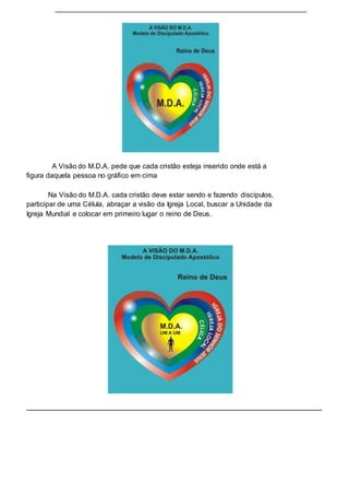 A Visão do M.D.A. pede que cada cristão esteja inserido onde está a 
figura daquela pessoa no gráfico em cima 
Na Visão do M.D.A. cada cristão deve estar sendo e fazendo discípulos, 
participar de uma Célula, abraçar a visão da Igreja Local, buscar a Unidade da 
Igreja Mundial e colocar em primeiro lugar o reino de Deus. 
 