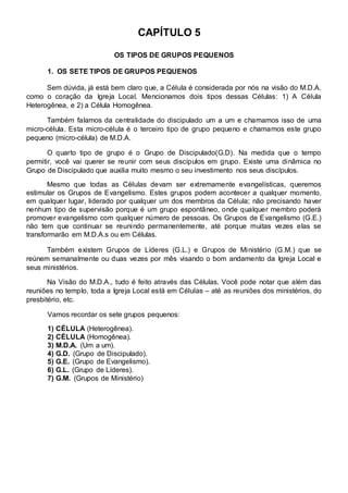 CAPÍTULO 5 
OS TIPOS DE GRUPOS PEQUENOS 
1. OS SETE TIPOS DE GRUPOS PEQUENOS 
Sem dúvida, já está bem claro que, a Célula é considerada por nós na visão do M.D.A. 
como o coração da Igreja Local. Mencionamos dois tipos dessas Células: 1) A Célula 
Heterogênea, e 2) a Célula Homogênea. 
Também falamos da centralidade do discipulado um a um e chamamos isso de uma 
micro-célula. Esta micro-célula é o terceiro tipo de grupo pequeno e chamamos este grupo 
pequeno (micro-célula) de M.D.A. 
O quarto tipo de grupo é o Grupo de Discipulado(G.D). Na medida que o tempo 
permitir, você vai querer se reunir com seus discípulos em grupo. Existe uma dinâmica no 
Grupo de Discipulado que auxilia muito mesmo o seu investimento nos seus discípulos. 
Mesmo que todas as Células devam ser extremamente evangelísticas, queremos 
estimular os Grupos de Evangelismo. Estes grupos podem acontecer a qualquer momento, 
em qualquer lugar, liderado por qualquer um dos membros da Célula; não precisando haver 
nenhum tipo de supervisão porque é um grupo espontâneo, onde qualquer membro poderá 
promover evangelismo com qualquer número de pessoas. Os Grupos de Evangelismo (G.E.) 
não tem que continuar se reunindo permanentemente, até porque muitas vezes elas se 
transformarão em M.D.A.s ou em Células. 
Também existem Grupos de Líderes (G.L.) e Grupos de Ministério (G.M.) que se 
reúnem semanalmente ou duas vezes por mês visando o bom andamento da Igreja Local e 
seus ministérios. 
Na Visão do M.D.A., tudo é feito através das Células. Você pode notar que além das 
reuniões no templo, toda a Igreja Local está em Células – até as reuniões dos ministérios, do 
presbitério, etc. 
Vamos recordar os sete grupos pequenos: 
1) CÉLULA (Heterogênea). 
2) CÉLULA (Homogênea). 
3) M.D.A. (Um a um). 
4) G.D. (Grupo de Discipulado). 
5) G.E. (Grupo de Evangelismo). 
6) G.L. (Grupo de Líderes). 
7) G.M. (Grupos de Ministério) 
 