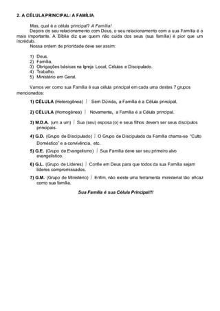 2. A CÉLULA PRINCIPAL: A FAMÍLIA 
Mas, qual é a célula principal? A Família! 
Depois do seu relacionamento com Deus, o seu relacionamento com a sua Família é o 
mais importante. A Bíblia diz que quem não cuida dos seus (sua família) é pior que um 
incrédulo. 
Nossa ordem de prioridade deve ser assim: 
1) Deus. 
2) Família. 
3) Obrigações básicas na Igreja Local, Células e Discipulado. 
4) Trabalho. 
5) Ministério em Geral. 
Vamos ver como sua Família é sua célula principal em cada uma destes 7 grupos 
mencionados: 
1) CÉLULA (Heterogênea)  Sem Dúvida, a Família é a Célula principal. 
2) CÉLULA (Homogênea)  Novamente, a Família é a Célula principal. 
3) M.D.A. (um a um)  Sua (seu) esposa (o) e seus filhos devem ser seus discípulos 
principais. 
4) G.D. (Grupo de Discipulado)  O Grupo de Discipulado da Família chama-se “Culto 
Doméstico” e a convivência, etc. 
5) G.E. (Grupo de Evangelismo)  Sua Família deve ser seu primeiro alvo 
evangelístico. 
6) G.L. (Grupo de Líderes)  Confie em Deus para que todos da sua Família sejam 
líderes compromissados. 
7) G.M. (Grupo de Ministério)  Enfim, não existe uma ferramenta ministerial tão eficaz 
como sua família. 
Sua Família é sua Célula Principal!!! 
 