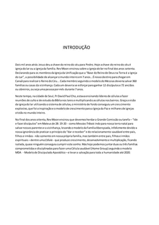 INTRODUÇÃO 
Dois mil anos atrás Jesus deu a chave do reino do céu para Pedro. Hoje a chave do reino do céu é 
igreja do lar ou a igreja da família. Rev Moon ensinou sobre a Igreja do lar no final dos anos setenta. 
Declarando para os membros da Igreja da Unificação que a “Base do Reino de Deus na Terra é a Igreja 
do Lar”, a possibilidade de alcançar o mundo inteiro em 7 anos...É nosso destino para chegar em 
Canaã para realizar o Reino do Céu... Cada membro seguindo o modelo do Messias deveria salvar 360 
famílias ou casas da vizinhança. Cada um deveria se esforçar para ganhar 12 discípulos e 72 anciãos 
ou obreiros, ou seja uma pessoa por mês durante 7 anos. 
Neste tempo, na cidade de Seul, Pr David Paul Cho, estava ensinando líderes de células a fazer 
reuniões de culto e de estudo da Bíblia nos lares e multiplicando as células nos bairros. Graça a visão 
da igreja do lar utilizando o sistema de células, o ministério de Yoido conseguiu um cres cimento 
explosivo, que foi a inspiração e o modelo de crescimento para a Igreja da Paz e milhares de igrejas 
cristãs no mundo inteiro. 
No final dos anos oitenta, Rev Moon ensinou que devemos herdar a Grande Comissão ou tarefa – “Ide 
e fazei discípulos” em Mateus de 28: 19-20 - como Messias Tribais indo para nossa terra natal para 
salvar nossos parentes e a vizinhança, levando o modelo da Família Abençoada, infelizmente devido a 
nossa ignorância de praticar o princípio do “dar e receber” e do relacionamento saudável entre pais, 
filhos e irmãos - não somente em nossa própria família, mas também entre pais, filhos e irmãos 
espirituais – dentre uma Célula - que produze crescimento, desenvolvimento e multiplicação, ficando 
isolada, quase ninguém conseguiu cumprir este sonho. Mas hoje podemos juntar duas ou três famílias 
comprometidas e disciplinadas para fazer uma Célula saudável (Home Group) seguindo o modelo 
MDA - Modelo de Discipulado Apostólico – e levar a salvação para toda a humanidade até 2020. 
 