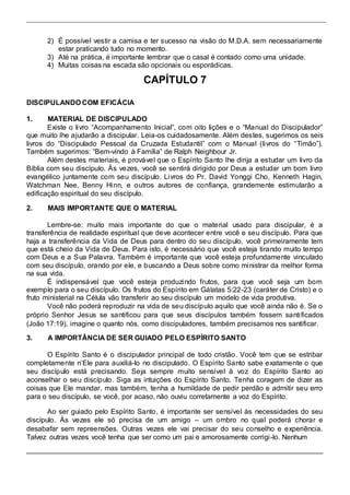 2) É possível vestir a camisa e ter sucesso na visão do M.D.A. sem necessariamente 
estar praticando tudo no momento. 
3) Até na prática, é importante lembrar que o casal é contado como uma unidade. 
4) Muitas coisas na escada são opcionais ou esporádicas. 
CAPÍTULO 7 
DISCIPULANDO COM EFICÁCIA 
1. MATERIAL DE DISCIPULADO 
Existe o li vro “Acompanhamento Inicial”, com oito lições e o “Manual do Discipulador” 
que muito lhe ajudarão a discipular. Leia-os cuidadosamente. Além destes, sugerimos os seis 
livros do “Discipulado Pessoal da Cruzada Estudantil” com o Manual (li vros do “Timão”). 
Também sugerimos: “Bem-vindo à Família” de Ralph Neighbour Jr. 
Além destes materiais, é provável que o Espírito Santo lhe dirija a estudar um livro da 
Bíblia com seu discípulo. Às vezes, você se sentirá dirigido por Deus a estudar um bom livro 
evangélico juntamente com seu discípulo. Livros do Pr. David Yonggi Cho, Kenneth Hagin, 
Watchman Nee, Benny Hinn, e outros autores de confiança, grandemente estimularão a 
edificação espiritual do seu discípulo. 
2. MAIS IMPORTANTE QUE O MATERIAL 
Lembre-se: muito mais importante do que o material usado para discipular, é a 
transferência de realidade espiritual que deve acontecer entre você e seu discípulo. Para que 
haja a transferência da Vida de Deus para dentro do seu discípulo, você primeiramente tem 
que está cheio da Vida de Deus. Para isto, é necessário que você esteja tirando muito tempo 
com Deus e a Sua Palavra. Também é importante que você esteja profundamente vinculado 
com seu discípulo, orando por ele, e buscando a Deus sobre como ministrar da melhor forma 
na sua vida. 
É indispensável que você esteja produzindo frutos, para que você seja um bom 
exemplo para o seu discípulo. Os frutos do Espírito em Gálatas 5:22-23 (caráter de Cristo) e o 
fruto ministerial na Célula vão transferir ao seu discípulo um modelo de vida produtiva. 
Você não poderá reproduzir na vida de seu discípulo aquilo que você ainda não é. Se o 
próprio Senhor Jesus se santificou para que seus discípulos também fossem santi ficados 
(João 17:19), imagine o quanto nós, como discipuladores, também precisamos nos santificar. 
3. A IMPORTÂNCIA DE SER GUIADO PELO ESPÍRITO SANTO 
O Espírito Santo é o discipulador principal de todo cristão. Você tem que se estribar 
completamente n’Ele para auxiliá-lo no discipulado. O Espírito Santo sabe exatamente o que 
seu discípulo está precisando. Seja sempre muito sensível à voz do Espírito Santo ao 
aconselhar o seu discípulo. Siga as intuições do Espírito Santo. Tenha coragem de dizer as 
coisas que Ele mandar, mas também, tenha a humildade de pedir perdão e admitir seu erro 
para o seu discípulo, se você, por acaso, não ouviu corretamente a voz do Espírito. 
Ao ser guiado pelo Espírito Santo, é importante ser sensível às necessidades do seu 
discípulo. Às vezes ele só precisa de um amigo – um ombro no qual poderá chorar e 
desabafar sem repreensões. Outras vezes ele vai precisar do seu conselho e experiência. 
Talvez outras vezes você tenha que ser como um pai e amorosamente corrigi -lo. Nenhum 
 