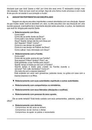 discípulo quer que você “passe a mão” por cima dos seus erros. É necessário corrigir, mas 
não esqueça: Toda vez que você vai corrigir, faça de uma forma muito amorosa e com muita 
fé de que ele vai aceitar a sua correção e mudar. 
4. ASSUNTOS PERTINENTES AO DISCIPULADO 
Seguem-se alguns assuntos importantes a serem abordados com seu discípulo. Apesar 
de que muitas vezes você só abordará um, dois, ou três assuntos com seu discípulo em uma 
reunião pessoal, eventualmente é importante abordar estes assuntos, e outros, na medida em 
que você for dirigido pelo espírito Santo. 
 Relacionamento com Deus. 
Como está? 
Como ele se sente diante de Deus? 
Como está o seu tempo sozinho com 
Deus? Quanto tempo ele tira com Deus por 
dia? Quando? Onde? Como? 
Como é o seu tempo de oração? 
Como é o seu tempo na Palavra de Deus? 
Como cultivar mais intimidade com Deus? 
  Relacionamento com a Família.  
Como está?  
Como ele se sente acerca de sua Família? 
Sua esposa? Filhos? Irmãos? Pais?, etc. 
Está ganhando a sua Família para Jesus? 
Quanto tempo é tirado por dia com a Família?  
Quanto tempo é tirado para investir na Família durante a 
semana? Tem culto doméstico? Como é?  
Ora todo dia com a esposa (esposo)?  
Está andando em amor sem grosserias, palavras duras, ou gritos em casa com a 
esposa (esposo) e os filhos.  
 
 Relacionamento com suas autoridades espirituais e outras autoridades.  
 
 Relacionamento com companheiros no ministérios.  
 
 Relacionamento com seus liderados (discípulos e ovelhas).  
 
 Relacionamento com pessoas do sexo oposto.  
Ele se sente tentado? Está tendo cuidado com seus pensamentos, palavras, ações, e 
olhos? 
  Relacionamento com dinheiro.  
Compromisso de não amar ao dinheiro. 
Compromisso de dar dízimos e ofertas. 
Compromisso de ajudar os pobres e necessitados  
 