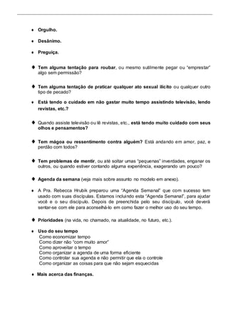  Orgulho.  
 
 Desânimo.  
 
 Preguiça.  
 
 Tem alguma tentação para roubar, ou mesmo sutilmente pegar ou “emprestar” 
algo sem permissão?  
 
 Tem alguma tentação de praticar qualquer ato sexual ilícito ou qualquer outro 
tipo de pecado?  
 
 Está tendo o cuidado em não gastar muito tempo assistindo televisão, lendo 
revistas, etc.?  
 
 Quando assiste televisão ou lê revistas, etc., está tendo muito cuidado com seus 
olhos e pensamentos?  
 
 Tem mágoa ou ressentimento contra alguém? Está andando em amor, paz, e 
perdão com todos?  
 
 Tem problemas de mentir, ou até soltar umas “pequenas” inverdades, enganar os 
outros, ou quando estiver contando alguma experiência, exagerando um pouco?  
 
 Agenda da semana (veja mais sobre assunto no modelo em anexo).  
 
 A Pra. Rebecca Hrubik preparou uma “Agenda Semanal” que com sucesso tem 
usado com suas discípulas. Estamos i nclui ndo esta “Agenda Semanal”, para ajudar 
você e o seu discípulo. Depois de preenchida pelo seu discípulo, você deverá 
sentar-se com ele para aconselhá-lo em como fazer o melhor uso do seu tempo.  
 
 Prioridades (na vida, no chamado, na atualidade, no futuro, etc.).  
 
 Uso do seu tempo  
Como economizar tempo 
Como dizer não “com muito amor” 
Como aproveitar o tempo 
Como organizar a agenda de uma forma eficiente 
Como controlar sua agenda e não permitir que ela o controle 
Como organizar as coisas para que não sejam esquecidas 
 Mais acerca das finanças. 
 