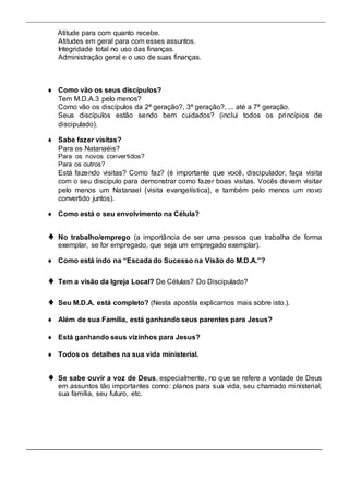 Atitude para com quanto recebe. 
Atitudes em geral para com esses assuntos. 
Integridade total no uso das finanças. 
Administração geral e o uso de suas finanças. 
 Como vão os  seus discípulos?  
Tem M.D.A.3 pelo menos?  
Como vão os discípulos da 2ª geração?, 3ª geração?, ... até a 7ª geração.  
Seus discípulos estão sendo bem cuidados? (inclui todos os princípios de 
discipulado).  
 
  Sabe fazer visitas?  
Para os Natanaéis?  
Para os novos convertidos? 
 Para os outros?  
Está fazendo visitas? Como faz? (é importante que você, discipulador, faça visita 
com o seu discípulo para demonstrar como fazer boas visitas. Vocês devem visitar 
pelo menos um Natanael {visita evangelística}, e também pelo menos um novo 
convertido juntos).  
 
 Como está o seu envolvimento na Célula?  
 
 
 No trabalho/emprego (a importância de ser uma pessoa que trabalha de forma 
exemplar, se for empregado, que seja um empregado exemplar).  
 
 Como está indo na “Escada do Sucesso na Visão do M.D.A.”?  
 
 Tem a visão da Igreja Local? De Células? Do Discipulado?  
 
 Seu M.D.A. está completo? (Nesta apostila explicamos mais sobre isto.).  
 
 Além de sua Família, está ganhando seus parentes para Jesus?  
 
 Está ganhando seus vizinhos para Jesus?  
 
 Todos os detalhes na sua vida ministerial.  
 
 Se sabe ouvir a voz de Deus, especialmente, no que se refere a vontade de Deus 
em assuntos tão importantes como: planos para sua vida, seu chamado ministerial, 
sua família, seu futuro, etc.  
 
 