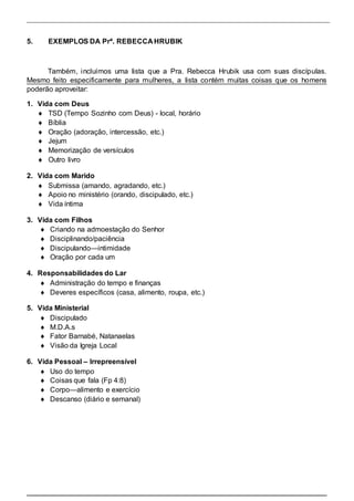 5. EXEMPLOS DA Prª. REBECCA HRUBIK 
Também, incluímos uma lista que a Pra. Rebecca Hrubik usa com suas discípulas. 
Mesmo feito especificamente para mulheres, a lista contém muitas coisas que os homens 
poderão aproveitar: 
1. Vida com Deus 
  TSD (Tempo Sozinho com Deus) - local, horário  
  Bíblia  
  Oração (adoração, intercessão, etc.)  
  Jejum  
  Memorização de versículos  
 Outro livro  
 
2. Vida com Marido 
  Submissa (amando, agradando, etc.)  
  Apoio no ministério (orando, discipulado, etc.)  
 Vida íntima  
 
3. Vida com Filhos 
  Criando na admoestação do Senhor  
  Disciplinando/paciência  
  Discipulando—intimidade  
 Oração por cada um  
 
4. Responsabilidades do Lar 
  Administração do tempo e finanças  
 Deveres específicos (casa, alimento, roupa, etc.)  
 
5. Vida Ministerial 
  Discipulado  
  M.D.A.s  
  Fator Barnabé, Natanaelas  
 Visão da Igreja Local  
 
6. Vida Pessoal – Irrepreensível 
  Uso do tempo  
  Coisas que fala (Fp 4:8)  
  Corpo—alimento e exercício  
 Descanso (diário e semanal)  
 