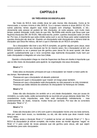 CAPÍTULO 8 
OS TRÊS NÍVEIS DO DISCIPULADO 
Na Visão do M.D.A. todo cristão deve ter pelo menos três discípulos. Como já foi 
mencionado, o número mínimo é três (M.D.A. 3) e o número máximo é doze (M.D.A 12). Em 
outras palavras, talvez alguém seja muito ocupado com emprego, faculdade, e etc.; 
obviamente esta pessoa só poderá ter três discípulos. Já outra pessoa, com muito mais 
tempo, poderá discipular muito mais do que três. Na Bíblia está escrito que Deus quer que 
façamos discípulos (Mt. 28:18-20). Não está escrito, porém, quantos discípulos cada um deve 
ter. Por isso, é importante que cada cristão saiba ouvir a voz de Deus para saber exatamente 
quantos discípulos ele deve ter. Quando um discipulador está discipulando o número total de 
discípulos que Deus lhe indicou, ele tem o que é chamado de um M.D.A completo. 
Se o discipulador não tiver o seu M.D.A completo, ao ganhar alguém para Jesus, essa 
pessoa poderá se tornar seu discípulo (se for do mesmo sexo). Se o discipulador já tem um 
M.D.A. completo ou se a pessoa que ele ganhou para Jesus for do sexo oposto, ele deve 
garantir cuidadosamente que o novo convertido seja realmente discipulado muito bem por 
outro discipulador e integrado em uma boa Célula. 
Quando o discipulador chega no nível de Supervisor de Área em diante é importante que 
use os três níveis de discipulado para ajudá-lo na organização dos seus discípulos. 
Nível n.º 1 
Estes sãos os discípulos principais em que o discipulador vai investir a maior parte do 
seu tempo. Normalmente são: 
Pessoas em que o discipulador vê elevado potencial. 
Pessoas em quem o discipulador quer investir em longo prazo também. 
Pessoas em que o discipulador está discipulando na vida pessoal e na vida ministerial. 
Pessoas que estão debaixo da cobertura do discipulador na hierarquia de Células. 
Nível n.º 2 
Estes não são discípulos (no sentido um a um) deste discipulador, mas por causa do 
ministério, ou outra razão, estão semanalmente se reunindo em grupo debaixo deste líder. Por 
considerá-los muito importantes, este líder está discipulando indiretamente – mas 
poderosamente, às vezes, inclusive, muitas horas por semana. Por isso ele os considera 
discípulos “Nível n.º 2”. 
Nível n.º 3 
Estes são discípulos (Um a Um) com quem o discipulador reúne uma vez toda semana, 
mas por serem bem novos, ou resistentes, ou etc, ele não sente que deve investir muito 
tempo neles. 
Muitas vezes o discípulo Nível n.º 3 poderá se tornar um discípulo Nível n.º 1. Se o 
M.D.A do discipulador já esti ver completo, ele muitas vezes vai manter algumas “vagas” no 
Nível n.º 3 para cuidar de novas pessoas que ele ganhou para Jesus, até que sejam 
transferidos para outro discipulador. 
 