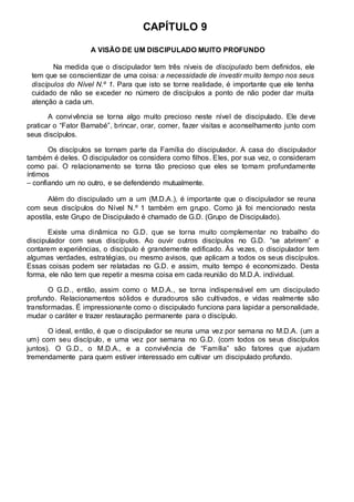 CAPÍTULO 9 
A VISÃO DE UM DISCIPULADO MUITO PROFUNDO 
Na medida que o discipulador tem três níveis de discipulado bem definidos, ele 
tem que se conscientizar de uma coisa: a necessidade de investir muito tempo nos seus 
discípulos do Nível N.º 1. Para que isto se torne realidade, é importante que ele tenha 
cuidado de não se exceder no número de discípulos a ponto de não poder dar muita 
atenção a cada um. 
A convivência se torna algo muito precioso neste nível de discipulado. Ele deve 
praticar o “Fator Barnabé”, brincar, orar, comer, fazer visitas e aconselhamento junto com 
seus discípulos. 
Os discípulos se tornam parte da Família do discipulador. A casa do discipulador 
também é deles. O discipulador os considera como filhos. Eles, por sua vez, o consideram 
como pai. O relacionamento se torna tão precioso que eles se tornam profundamente 
íntimos 
– confiando um no outro, e se defendendo mutualmente. 
Além do discipulado um a um (M.D.A.), é importante que o discipulador se reuna 
com seus discípulos do Nível N.º 1 também em grupo. Como já foi mencionado nesta 
apostila, este Grupo de Discipulado é chamado de G.D. (Grupo de Discipulado). 
Existe uma dinâmica no G.D. que se torna muito complementar no trabalho do 
discipulador com seus discípulos. Ao ouvir outros discípulos no G.D. “se abrirem” e 
contarem experiências, o discípulo é grandemente edificado. Às vezes, o discipulador tem 
algumas verdades, estratégias, ou mesmo avisos, que aplicam a todos os seus discípulos. 
Essas coisas podem ser relatadas no G.D. e assim, muito tempo é economizado. Desta 
forma, ele não tem que repetir a mesma coisa em cada reunião do M.D.A. individual. 
O G.D., então, assim como o M.D.A., se torna indispensável em um discipulado 
profundo. Relacionamentos sólidos e duradouros são cultivados, e vidas realmente são 
transformadas. É impressionante como o discipulado funciona para lapidar a personalidade, 
mudar o caráter e trazer restauração permanente para o discípulo. 
O ideal, então, é que o discipulador se reuna uma vez por semana no M.D.A. (um a 
um) com seu discípulo, e uma vez por semana no G.D. (com todos os seus discípulos 
juntos). O G.D., o M.D.A., e a convivência de “Família” são fatores que ajudam 
tremendamente para quem estiver interessado em cultivar um discipulado profundo. 
 