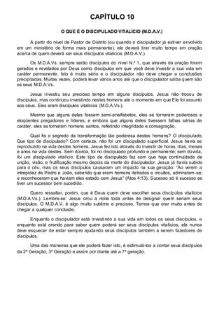 CAPÍTULO 10 
O QUE É O DISCIPULADO VITALÍCIO (M.D.A.V.) 
A partir do nível de Pastor de Distrito (ou quando o discipulador já estiver envolvido 
em um ministério de forma mais permanente), ele deverá tirar muito tempo em oração 
acerca de quem deverá ser seus discípulos vitalícios (M.D.A.V.). 
Os M.D.A.Vs. sempre serão discípulos do nível N.º 1, que através da oração foram 
gerados e revelados por Deus como discípulos em que você deve investir a sua vida em 
caráter permanente. Isto é muito sério e o discipulador não deve chegar a conclusões 
precipitadas. Muitas vezes, poderá levar vários anos até que o discipulador saiba quem são 
os seus M.D.A.Vs. 
Jesus investiu seu precioso tempo em alguns discípulos. Jesus não trocou de 
discípulos, mas continuou investindo nestes homens até o momento em que Ele foi assunto 
aos céus. Eles eram discípulos vitalícios (M.D.A.Vs.). 
Mesmo que alguns deles fossem semi-analfabetos, eles se tornaram poderosos e 
eloqüentes pregadores e líderes; e embora que alguns deles tivessem falhas sérias de 
caráter, eles se tornaram homens santos, refletindo integridade e consagração. 
Qual foi o segredo da transformação tão poderosa destes homens? O discipulado. 
Que tipo de discipulado? Com certeza, não foi um discipulado superficial. Jesus havia se 
reproduzido na vida destes homens. Jesus fez isto através do investir de horas, dias, meses 
e anos na vida destes. Sem dúvida, foi no discipulado profundo e permanente; sem dúvida, 
foi um discipulado vitalício. Este tipo de discipulado faz com que haja continuidade de 
unção, visão, e frutificação mesmo depois da morte do discipulador. Jesus já havia subido 
para o céu, mas os seus discípulos causaram um impacto na sua geração: “Ao verem a 
intrepidez de Pedro e João, sabendo que eram homens iletrados e incultos, admiraram-se; 
e reconheceram que haviam eles estado com Jesus” (Atos 4:13). Sucesso só é sucesso se 
tiver um sucessor bem sucedido. 
Quero ressaltar, porém, que é Deus quem deve escolher seus discípulos vitalícios 
(M.D.A.Vs.). Lembre-se: Jesus orou a noite toda antes de designar quem seriam seus 
discípulos. O M.D.A.V. é algo muito sublime e precioso. Temos que orar muito antes de 
chegar a qualquer conclusão. 
Enquanto o discipulador está investindo a sua vida em todos os seus discípulos, e 
enquanto está orando para saber quem poderá ser seus discípulos vitalícios, ele nunca 
deve esquecer de estar sempre ajudando seus discípulos também a serem fazedores de 
discípulos. 
Uma das maneiras que ele poderá fazer isto, é estimulá-los a contar seus discípulos 
da 2ª Geração, 3ª Geração e assim por diante até a 7ª geração. 
 