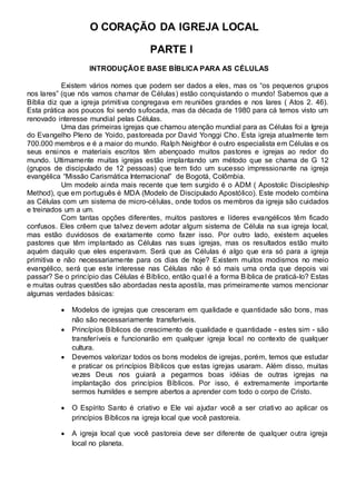 O CORAÇÃO DA IGREJA LOCAL 
PARTE I 
INTRODUÇÃO E BASE BÍBLICA PARA AS CÉLULAS 
Existem vários nomes que podem ser dados a eles, mas os “os pequenos grupos 
nos lares” (que nós vamos chamar de Células) estão conquistando o mundo! Sabemos que a 
Bíblia diz que a igreja primitiva congregava em reuniões grandes e nos lares ( Atos 2. 46). 
Esta prática aos poucos foi sendo sufocada, mas da década de 1980 para cá temos visto um 
renovado interesse mundial pelas Células. 
Uma das primeiras igrejas que chamou atenção mundial para as Células foi a Igreja 
do Evangelho Pleno de Yoido, pastoreada por David Yonggi Cho. Esta igreja atualmente tem 
700.000 membros e é a maior do mundo. Ralph Neighbor é outro especialista em Células e os 
seus ensinos e materiais escritos têm abençoado muitos pastores e igrejas ao redor do 
mundo. Ultimamente muitas igrejas estão implantando um método que se chama de G 12 
(grupos de discipulado de 12 pessoas) que tem tido um sucesso impressionante na igreja 
evangélica “Missão Carismática Internacional” de Bogotá, Colômbia. 
Um modelo ainda mais recente que tem surgido é o ADM ( Apostolic Discipleship 
Method), que em português é MDA (Modelo de Discipulado Apostólico). Este modelo combina 
as Células com um sistema de micro-células, onde todos os membros da igreja são cuidados 
e treinados um a um. 
Com tantas opções diferentes, muitos pastores e líderes evangélicos têm ficado 
confusos. Eles crêem que talvez devem adotar algum sistema de Célula na sua igreja local, 
mas estão duvidosos de exatamente como fazer isso. Por outro lado, existem aqueles 
pastores que têm implantado as Células nas suas igrejas, mas os resultados estão muito 
aquém daquilo que eles esperavam. Será que as Células é algo que era só para a igreja 
primitiva e não necessariamente para os dias de hoje? Existem muitos modismos no meio 
evangélico, será que este interesse nas Células não é só mais uma onda que depois vai 
passar? Se o princípio das Células é Bíblico, então qual é a forma Bíblica de praticá-lo? Estas 
e muitas outras questões são abordadas nesta aposti la, mas primeiramente vamos mencionar 
algumas verdades básicas: 
 Modelos de igrejas que cresceram em qualidade e quantidade são bons, mas 
não são necessariamente transferíveis.  
 Princípios Bíblicos de crescimento de qualidade e quantidade - estes sim - são 
transferíveis e funcionarão em qualquer igreja local no contexto de qualquer 
cultura.  
 Devemos valorizar todos os bons modelos de igrejas, porém, temos que estudar 
e praticar os princípios Bíblicos que estas igrejas usaram. Além disso, muitas 
vezes Deus nos guiará a pegarmos boas idéias de outras igrejas na 
implantação dos princípios Bíblicos. Por isso, é extremamente importante 
sermos humildes e sempre abertos a aprender com todo o corpo de Cristo.  
 
 O Espírito Santo é criativo e Ele vai ajudar você a ser criativo ao aplicar os 
princípios Bíblicos na igreja local que você pastoreia.  
 
 A igreja local que você pastoreia deve ser diferente de qualquer outra igreja 
local no planeta. 
 
