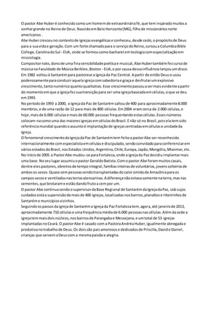 O pastor Abe Huber é conhecido como um homem de extraordinária fé, que tem inspirado muitos a 
sonhar grande no Reino de Deus. Nascido em Belo Horizonte(MG), filho de missionários norte 
americanos . 
Abe Huber cresceu no contexto de igrejas evangélicas e conheceu, desde cedo, o propósito de Deus 
para a sua vida e geração. Com um forte chamado para o serviço do Reino, cursou a Columbia Bible 
College, Carolina do Sul - EUA, onde se formou como bacharel em teologia com especialização em 
missiologia. 
Compositor nato, dono de uma fina sensibilidade poética e musical, Abe Huber também fez curso de 
música na Faculdade de Música Berklee, Boston - EUA, e por causa dessa influência lançou um disco. 
Em 1982 voltou à Santarém para pastorear a Igreja da Paz Central. A partir de então Deus o usou 
poderosamente para conduzir aquela igreja com sabedoria e graça e desfrutar um explosivo 
crescimento, tanto numérico quanto qualitativo. Esse crescimento passou a ser mais evidente a partir 
do momento em que a igreja fez sua transição para ser uma igreja baseada em células, o que se deu 
em 1993. 
No período de 1993 a 2000, a Igreja da Paz de Santarém saltou de 400 para aproximadamente 8.000 
membros, e de uma razão de 12 para mais de 800 células. Em 2004 eram cerca de 2.000 células, e 
hoje, mais de 6.000 células e mais de 60.000 pessoas frequentando estas células. Esses números 
colocam-na como uma das maiores igrejas em células do Brasil. E não só no Brasil, pois ela tem sido 
referência mundial quando o assunto é implantação de igrejas centradas em células e unidade da 
Igreja. 
O fenomenal crescimento da Igreja da Paz de Santarém tem feito o pastor Abe ser reconhecido 
internacionalmente com especialista em células e discipulado, sendo convidado para conferenciar em 
vários estados do Brasil, nos Estados Unidos, Argentina, Chile, Europa, Japão, Mongólia, Mianmar, etc. 
No início de 2005 o Pastor Abe mudou-se para Fortaleza, onde a igreja da Paz decidiu implantar mais 
uma base. No seu lugar assumiu o pastor Geraldo Batista. Com o pastor Abe foram muitos casais, 
dentre eles pastores, obreiros de tempo integral, famílias inteiras de voluntários, jovens solteiros de 
ambos os sexos. Quase cem pessoas sendo transplantadas do calor úmido da Amazônia para os 
campos secos e ventilados nas terras alencarinas. A diferença não estava somente na terra, mas nas 
sementes, que brotaram e estão dando fruto a cem por um. 
O pastor Abe continua sendo o supervisor da Base Regional de Santarém da Igreja da Paz, sob cujos 
cuidados está a supervisão de mais de 400 igrejas, localizadas nos bairros, planaltos e ribeirinhos de 
Santarém e municípios vizinhos. 
Seguindo os passos da igreja de Santarém a Igreja da Paz Fortaleza tem, agora, até janeiro de 2013, 
aproximadamente 710 células e uma frequência média de 6.000 pessoas nas células. Além da sede a 
igreja tem mais dois núcleos, nos bairros de Parangaba e Messejana, e um total de 53 igrejas 
implantadas no Ceará. O pastor Abe é casado com a Pastora Andréa Huber, igualmente abnegada e 
produtiva no trabalho de Deus. Os dois são pais amorosos e dedicados de Priscilla, David e Daniel, 
crianças que servem a Deus com a mesma paixão e alegria. 
 