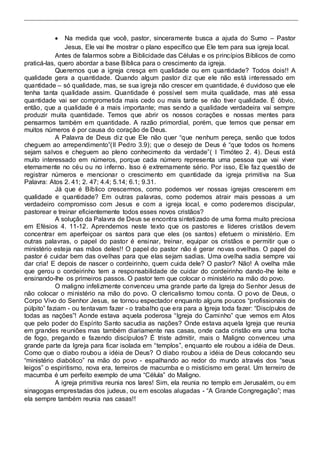  Na medida que você, pastor, sinceramente busca a ajuda do Sumo – Pastor 
Jesus, Ele vai lhe mostrar o plano específico que Ele tem para sua igreja local.  
Antes de falarmos sobre a Biblicidade das Células e os princípios Bíblicos de como 
praticá-las, quero abordar a base Bíblica para o crescimento da igreja. 
Queremos que a igreja cresça em qualidade ou em quantidade? Todos dois!! A 
qualidade gera a quantidade. Quando algum pastor diz que ele não está interessado em 
quantidade – só qualidade, mas, se sua igreja não crescer em quantidade, é duvidoso que ele 
tenha tanta qualidade assim. Quantidade é possível sem muita qualidade, mas até essa 
quantidade vai ser comprometida mais cedo ou mais tarde se não tiver qualidade. É óbvio, 
então, que a qualidade é a mais importante; mas sendo a qualidade verdadeira vai sempre 
produzir muita quantidade. Temos que abrir os nossos corações e nossas mentes para 
pensarmos também em quantidade. A razão primordial, porém, que temos que pensar em 
muitos números é por causa do coração de Deus. 
A Palavra de Deus di z que Ele não quer “que nenhum pereça, senão que todos 
cheguem ao arrependimento”(II Pedro 3.9); que o desejo de Deus é “que todos os homens 
sejam salvos e cheguem ao pleno conhecimento da verdade”( I Timóteo 2. 4). Deus está 
muito interessado em números, porque cada número representa uma pessoa que vai viver 
eternamente no céu ou no inferno. Isso é extremamente sério. Por isso, Ele faz questão de 
registrar números e mencionar o crescimento em quantidade da igreja primitiva na Sua 
Palavra: Atos 2. 41; 2. 47; 4.4; 5.14; 6.1; 9.31. 
Já que é Bíblico crescermos, como podemos ver nossas igrejas crescerem em 
qualidade e quantidade? Em outras palavras, como podemos atrair mais pessoas a um 
verdadeiro compromisso com Jesus e com a igreja local, e como poderemos discipular, 
pastorear e treinar eficientemente todos esses novos cristãos? 
A solução da Palavra de Deus se encontra sintetizado de uma forma muito preciosa 
em Efésios 4. 11-12. Aprendemos neste texto que os pastores e líderes cristãos devem 
concentrar em aperfeiçoar os santos para que eles (os santos) efetuem o ministério. Em 
outras palavras, o papel do pastor é ensinar, treinar, equipar os cristãos e permitir que o 
ministério esteja nas mãos deles!! O papel do pastor não é gerar novas ovelhas. O papel do 
pastor é cuidar bem das ovelhas para que elas sejam sadias. Uma ovelha sadia sempre vai 
dar cria! E depois de nascer o cordeirinho, quem cuida dele? O pastor? Não! A ovelha mãe 
que gerou o cordeirinho tem a responsabilidade de cuidar do cordeirinho dando-lhe leite e 
ensinando-lhe os primeiros passos. O pastor tem que colocar o ministério na mão do povo. 
O maligno infelizmente convenceu uma grande parte da Igreja do Senhor Jesus de 
não colocar o ministério na mão do povo. O clericalismo tomou conta. O povo de Deus, o 
Corpo Vivo do Senhor Jesus, se tornou espectador enquanto alguns poucos “profissionais de 
púlpito” faziam - ou tentavam fazer - o trabalho que era para a Igreja toda fazer: “Discípulos de 
todas as nações”! Aonde estava aquela poderosa “Igreja do Cami nho” que vemos em Atos 
que pelo poder do Espírito Santo sacudia as nações? Onde estava aquela Igreja que reunia 
em grandes reuniões mas também diariamente nas casas, onde cada cristão era uma tocha 
de fogo, pregando e fazendo discípulos? É triste admitir, mais o Maligno convenceu uma 
grande parte da Igreja para ficar isolada em “templos”, enquanto ele roubou a idéia de Deus. 
Como que o diabo roubou a idéia de Deus? O diabo roubou a idéia de Deus colocando seu 
“ministério diabólico” na mão do povo - espalhando ao redor do mundo através dos “seus 
leigos” o espiritismo, nova era, terreiros de macumba e o misticismo em geral. Um terreiro de 
macumba é um perfeito exemplo de uma “Célula” do Maligno. 
A igreja primitiva reunia nos lares! Sim, ela reunia no templo em Jerusalém, ou em 
sinagogas emprestadas dos judeus, ou em escolas alugadas - “A Grande Congregação”; mas 
ela sempre também reunia nas casas!! 
 