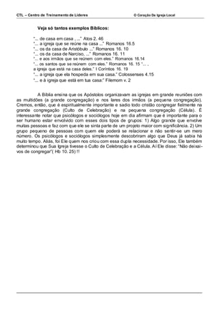 CTL – Centro de Treinamento de Líderes O Coração Da Igreja Local 
Veja só tantos exemplos Bíblicos: 
“... de casa em casa , ...” Atos 2. 46 
“... a igreja que se reúne na casa ...” Romanos 16.5 
“... os da casa de Aristóbulo ...” Romanos 16. 10 
“... os da casa de Narciso, ...” Romanos 16. 11 
“... e aos irmãos que se reúnem com eles.” Romanos 16.14 
“... os santos que se reúnem com eles.” Romanos 16. 15 “... , 
a igreja que está na casa deles.” I Coríntios 16. 19 
“... a igreja que ela hospeda em sua casa.” Colossenses 4.15 
“... e à igreja que está em tua casa:” Filemom v. 2 
A Bíblia ensina que os Apóstolos organizavam as igrejas em grande reuniões com 
as multidões (a grande congregação) e nos lares dos irmãos (a pequena congregação). 
Cremos, então, que é espiritualmente importante e sadio todo cristão congregar fielmente na 
grande congregação (Culto de Celebração) e na pequena congregação (Célula). É 
interessante notar que psicólogos e sociólogos hoje em dia afirmam que é importante para o 
ser humano estar envolvido com esses dois tipos de grupos: 1) Algo grande que envolve 
muitas pessoas e faz com que ele se sinta parte de um projeto maior com significância. 2) Um 
grupo pequeno de pessoas com quem ele poderá se relacionar e não sentir-se um mero 
número. Os psicólogos e sociólogos simplesmente descobriram algo que Deus já sabia há 
muito tempo. Aliás, foi Ele quem nos criou com essa dupla necessidade. Por isso, Ele também 
determinou que Sua Igreja tivesse o Culto de Celebração e a Célula. Aí Ele disse: “Não dei xai - 
vos de congregar”( Hb 10. 25) !! 
 