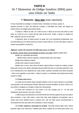 PARTE III 
Os 7 Elementos do Código Genético (DNA) para 
uma Célula ser Sadia 
1° Elemento - Bom líder (mais importante): 
O mais importante na verdade é o Espírito Santo, intimidade com Deus, oração. O 
segredo principal é o líder, ele estimula a oração, a intimidade com Deus, dar espaço ao 
Espírito Santo, ser dirigido pelo Espírito Santo. 
A célula é o reflexo do líder, se o líder for bom a célula vai ser boa mais cedo ou mais 
tarde, se o líder for ruim a célula não tem jeito de ficar bom. Então, a célula é o espelho do 
líder, então tem que ter um bom líder. 
A liderança, tanto na célula quanto na igreja, tem uma importância fundamental, sem 
uma boa liderança uma célula sempre vai sofrer e estar enferma. Um bom líder ajuda o grupo a 
clarear seu propósito e alcançá-lo. 
Algumas razões de ausência de liderança para as células 
As atitudes erradas diante da possibilidade de liderar uma célula. Alguém poderá dizer: 
a) Não sou capacitado para liderar 
(atitude errada, Deus te capacita, o Espírito Santo quer usar todos); 
b) Não estou disposto a liderar; 
c) Não estou seguro se posso fazê-lo; 
d) Meu dom é outro, não é esse de liderar célula (sofisma, mentira do maligno, porque 
liderar pelo menos uma célula e discipular pessoas NÃO são dons ou chamado específico, mas 
é um mandamento a ser obedecido por cada cristão, a grande comissão inclui fazer discípulos 
– não é uma sugestão, é uma ordem – batizar e ensinar, e o ambiente mais propício para estas 
coisas é a célula. 
1.1 O líder como servo: 
a) Cuidar de uma célula requer bastante trabalho, mas ao mesmo tempo é um privilégio 
muito grande e traz recompensas infinitas. Não tenha medo de trabalhar, de servir a Deus e ao 
seu próximo, arregaçar as mangas e cuidar bem das pessoas. 
b) Tenha bem presente em sua mente e em seu coração que vo cê não está 
trabalhando para homens e sim para o Senhor. 
c) Não busque recompensas e reconhecimento dos homens (apesar de que isso pode e 
deve acontecer, o bom líder sobre o outro líder deve estar elogiando, encorajando; mas é 
errado você como liderado buscar e esperar isso, mas sim deve buscar reconhecimento e 
recompensa de Deus que sabe como satisfazer o nosso coração). 
1.2. O líder vigiando a motivação do coração. Todo líder precisa vigiar nisso. Outros 
precisam vigiar mais nesta área. Trabalhar para Jesus e depois de um tempo para Jesus e um 
 