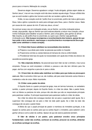 pouco para si mesmo. Motivação do coração. 
Devemos elogiar. Devemos agradecer o elogio “muito obrigado, glórias sejam dadas ao 
Senhor Jesus”, mas em seu coração você não deve receber aquele elogio. Porque a Bíblia fala 
que se você receber a glória dos homens você não vai receber a glória de Deus. 
Então, no seu coração você diz “prefiro ficar no anonimato, prefiro dar toda a glória para 
Deus, toda a glória e presente do cesto para entregar para Deus, para o Senhor Jesus. Nada 
por causa de mim, apesar de mim. É tudo seu Jesus, só seu”. 
Se você por acaso caiu em motivação errada, ore ao Senhor, se minha motivação estava 
errada, peça perdão, diga ao Senhor que você está escolhendo a induzir meu coração, a focar 
minha motivação para trabalhar só para o Senhor, para a Sua glória, para ganhar as almas: 
Não importa, eu até prefiro ficar no anonimato, eu quero que o Senhor seja glorificado 
(motivação pura). Não busque recompensa e reconhecimento dos homens, apesar de que 
isso pode e deve acontecer, mas busque o reconhecimento e recompensa de Deus que 
sabe como satisfazer o nosso coração). 
1.3. O bom líder busca satisfazer as necessidades dos membros 
a) Prepara a sua célula para visitar as pessoas que estão no hospital; 
b) Proporciona comida ou cestas básicas em tempos de crise ou enfermidade; 
c) Providenciar todo tipo de ajuda na necessidade com ajuda dos irmãos da célula e da 
assistência social da igreja. 
1.4. Não empresta dinheiro. Se possível esse bom líder vai dar o dinheiro, mas nunca 
empreste. Porque se você emprestar o dinheiro a pessoa e ela não tem dinheiro para lhe 
pagar, ela fica com vergonha e para de vir para a célula. 
1.5. O bom líder de célula sabe mobilizar os irmãos para que todos se preocupem 
com um. Não é somente o líder que vai, ele mobiliza, até para estar treinando outros líderes e 
mantendo a vida de corpo. Muito importante. 
1.6. O líder como pastor da célula 
O Espírito Santo é o pastor principal da igreja, mas em termos humanos, no verdadeiro 
sentido, o pastor principal, depois do Espírito Santo, é o líder da célula. Não o pastor titular, 
nem os líderes ou pastores de rede, porque não são eles que são os responsáveis principais 
para pastorear ovelhas. O principal responsável para pastorear ovelha é o líder de célula. 
Se o líder de célula não consegue resolver ele vai para o supervisor pedir ajuda. Se o 
supervisor não consegue ele vai para o líder de rede pedir ajuda. Se o líder da rede não 
consegue ele vai para o pastor titular. 
A Bíblia diz que o papel principal de pastor e membros do ministério quíntuplo, é de 
equipar os santos para os santos para que os santos façam o ministério, para saberem como 
ganhar almas e como cuidar de ovelhas. Apesar de que ele exerce pastoreio também. 
O líder de células é um pastor, pois pastorear envolve cinco princípios 
fundamentais: cuidar das ovelhas, conhecer as ovelhas, procurar as ovelhas, alimentar 
as ovelhas e proteger as ovelhas. 
 