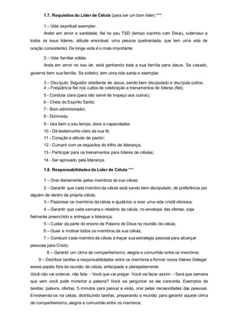 1.7. Requisitos do Líder de Célula (para ser um bom líder) ***: 
1 – Vida espiritual exemplar: 
Andar em amor e santidade, fiel no seu TSD (tempo sozinho com Deus), submisso a 
todos os seus líderes, atitude ensinável, uma pessoa quebrantada, que tem uma vida de 
oração consistente). De longe este é o mais importante. 
2 – Vida familiar sólida: 
Anda em amor no seu lar, está ganhando toda a sua família para Jesus. Se casado, 
governa bem sua família. Se solteiro, tem uma vida santa e exemplar. 
3 – Discípulo: Seguidor obediente de Jesus, sendo bem discipulado e discípula outros. 
4 – Freqüência fiel nos cultos de celebração e treinamentos de líderes (fiel); 
5 - Conduta clara (para não servir de tropeço aos outros); 
6 - Cheia do Espírito Santo; 
7 - Bom administrador; 
8 - Dizimista; 
9 - Usa bem o seu tempo, dons e capacidades 
10 - Dá testemunho claro da sua fé; 
11 - Coração e atitude de pastor; 
12 - Cumprir com os requisitos do trilho de liderança; 
13 - Participar para os treinamentos para líderes de células; 
14 - Ser aprovado pela liderança. 
1.8. Responsabilidades do Líder de Célula *** 
1 – Orar diariamente pelos membros de sua célula; 
2 – Garantir que cada membro da célula está sendo bem discipulado, de preferência por 
alguém de dentro da própria célula; 
3 – Pastorear os membros da célula e ajudá-los a viver uma vida cristã vitoriosa; 
4 – Garantir que cada semana o relatório da célula, no envelope das ofertas, seja 
fielmente preenchido e entregue a liderança; 
5 – Cuidar da parte do ensino da Palavra de Deus na reunião da célula; 
6 – Guiar e motivar todos os membros da sua célula; 
7 – Conduzir cada membro da célula a traçar sua estratégia pessoal para alcançar 
pessoas para Cristo; 
8 – Garantir um clima de companheirismo, alegria e comunhão entre os membros; 
9 – Distribuir tarefas e responsabilidades entre os membros e formar novos líderes Delegar 
esses papéis fora da reunião de célula, antecipada e planejadamente. 
Você não vai ordenar, não fala: - Você que vai pregar. Você vai fazer assim: - Será que semana 
que vem você pode ministrar a palavra? Você vai perguntar se ele concorda. Exemplos de 
tarefas: palavra, ofertas, 5 minutos para passar a visão, orar pelas necessidades das pessoas. 
Envolvendo-os na célula, distribuindo tarefas, preparando a reunião para garantir aquele clima 
de companheirismo, alegria e comunhão entre os membros. 
 
