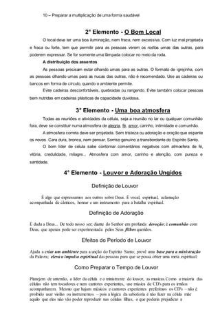 10 – Preparar a multiplicação de uma forma saudável 
2° Elemento - O Bom Local 
O local deve ter uma boa iluminação, nem fraca, nem excessiva. Com luz mal projetada 
e fraca ou forte, tem que permitir para as pessoas verem os rostos umas das outras, para 
poderem expressar. Se for somente uma lâmpada colocar no meio da roda. 
A distribuição dos assentos 
As pessoas precisam estar olhando umas para as outras. O formato de igrejinha, com 
as pessoas olhando umas para as nucas das outras, não é recomendado. Use as cadeiras ou 
bancos em forma de círculo, quando o ambiente permite. 
Evite cadeiras desconfortáveis, quebradas ou rangendo. Evite também colocar pessoas 
bem nutridas em cadeiras plásticas de capacidade duvidosa. 
3° Elemento - Uma boa atmosfera 
Todas as reuniões e atividades da célula, seja a reunião no lar ou qualquer comunhão 
fora, deve se constituir numa atmosfera de alegria, fé, amor, carinho, intimidade e comunhão. 
A atmosfera correta deve ser projetada. Sem tristeza ou adoração e oração que espante 
os novos. Cara dura, bronca, nem pensar. Sorriso genuíno e transbordante do Espírito Santo. 
O bom líder de célula sabe contornar comentários negativos com atmosfera de fé, 
vitória, credulidade, milagre... Atmosfera com amor, carinho e atenção, com pureza e 
santidade. 
4° Elemento - Louvor e Adoração Ungidos 
Definição de Louvor 
É algo que expressamos aos outros sobre Deus. É vocal, espiritual, aclamação 
acompanhada de cânticos, honrar e um instrumento para a batalha espiritual. 
Definição de Adoração 
É dada a Deus... De todo nosso ser; diante do Senhor em profunda devoção; é comunhão com 
Deus, que apenas pode ser experimentada pelos Seus filhos queridos. 
Efeitos do Período de Louvor 
Ajuda a criar um ambiente para a unção do Espírito Santo; provê uma base para a ministração 
da Palavra; eleva o impulso espiritual das pessoas para que se possa obter uma meta espiritual. 
Como Preparar o Tempo de Louvor 
Planejem de antemão, o líder da célula e o ministrante do louvor, as musicas.Como a maioria das 
células não tem tocadores e nem cantores experientes, use música de CD's para os irmãos 
acompanharem. Mesmo que hajam músicos e cantores experientes preferimos os CD's – não é 
proibido usar violão ou instrumentos – pois a lógica da sabedoria é não fazer na célula mãe 
aquilo que eles não vão poder reproduzir nas células filhas, o que poderia prejudicar a 
 