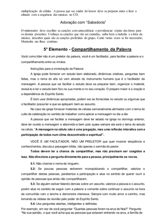 multiplicação de células. A pessoa que vai cuidar do louvor deve se preparar antes e ficar a 
afinado com a sequência das musicas no CD. 
Adoração com “Sabedoria” 
O ministrador deve escolher as canções com antecedência e providenciar cópias das letras para 
os demais presentes; Conheça as canções que vão ser cantadas, saiba bem a melodia e a letra da 
música; descubra quais são as canções preferidas do grupo, Cante varias vezes se for necessário; 
Mantenha um fluxo contínuo. 
5° Elemento - Compartilhamento da Palavra 
Você como líder não é um preletor da palavra, você é um facilitador, para facilitar a palavra e o 
compartilhamento entre os irmãos. 
Instruções para a ministração da Palavra: 
A Igreja pode fornecer um estudo bem elaborado, dinâmicas criativas, perguntas bem 
feitas, mas o rema do alto só vem através do instrumento humano que é o facilitador da 
mensagem. A pessoa que vai facilitar o estudo deve se preparar bem, organizar o material, 
revisá-lo e ter o estudo bem fixo na sua mente e no seu coração. O preparo maior é a oração e 
a dependência do Espírito Santo. 
É bom usar dinâmicas apropriadas, podem ser as fornecidas no estudo ou algumas que 
o facilitador possa ter e que se apliquem bem ao assunto. 
No caso da igreja fornecer materiais de células semanalmente alinhados com o tema do 
culto de celebração no sentido de trabalhar como aplicar a mensagem no dia a dia: 
A pessoa que vai facilitar a mensagem deve ter estado na igreja no domingo anterior, 
deve ter ouvido a mensagem e absorvido-a bem pois quase sempre ela será o tema do estudo 
na célula. “A mensagem na célula não é uma pregação, mas uma reflexão interativa com a 
participação de todos num clima descontraído e espiritual”. 
VOCÊ É UM FACILITADOR, NÃO UM PRELETOR que quer mostrar eloqüência e 
conhecimentos, discuta a passagem bíblia, não apenas o sermão do pastor. 
Todos devem ter a chance de compartilhar, mas não precisam ser coagidos a 
isso. Não direcione a pergunta diretamente para a pessoa, principalmente os novos. 
5.1: Não chamar o nome de ninguém. 
5.2: Se poucas pessoas estiverem monopolizando o compartilhar, valorize o 
compartilhar destas pessoas, parabenize a participação e atue no sentido de querer ouvir a 
opinião de pessoas que ainda não compartilharam. 
5.3: Se alguém estiver falando demais sobre um assunto, valorize a pessoa e o assunto, 
porém atue no sentido de seguir com a palavra e comente sobre continuar o assunto na hora 
da comunhão com o lanche e demonstre interesse. Sempre com muito amor e carinho, mas 
tomando as rédeas da reunião pelo poder do Espírito Santo. 
5.4: Use perguntas abertas, inteligentes e definidas. 
Por exemplo, em vez de você perguntar “Quantas pessoas foram na arca de Noé?” Pergunte: 
“Na sua opinião, o que você acha que as pessoas que estavam entrando na arca, a família de 
 