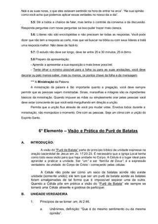 Noé e as suas noras, o que eles estavam sentindo na hora de entrar na arca”. “Na sua opinião 
como você acha que podemos aplicar essas verdades no nosso dia a dia”. 
5.5: Dê a todos a chance de falar, mas tenha o controle da conversa e da discussão. 
Responda perguntas com novas perguntas se isso puder trazer mais clareza. 
5.6: Líderes não são enciclopédias e não precisam ter todas as respostas. Você pode 
dizer que não tem a resposta ao certo, mas que vai buscar na bíblia ou com seus líderes e tratá 
uma resposta melhor. Não deixe de fazê-lo. 
5.7: O estudo não deve ser longo, deve ter entre 20 e 30 minutos, 25 é ótimo. 
5.8 Preparo da apresentação: 
- Aprenda a apresentar a sua exposição o mais breve possível; 
- Tente olhar o mínimo possível para a folha ou para as suas anotações, você deve 
decorar ou pelo menos saber, mais ou menos, os pontos chave da folha e da mensagem. 
*** A Ministração da Palavra: 
A ministração da palavra é tão importante quanto a pregação, você deve sempre 
permitir que as pessoas sejam ministradas. Sinais, maravilhas e milagres são os ingredientes 
básicos da ministração. Quando impuser as mãos ou simplesmente orar pelas pessoas você 
deve estar consciente de que você está mergulhando em direção a unção. 
Permita que a unção flua através de você pra mudar vidas. Envolva todos durante a 
ministração, não monopolize o momento. Ore com as pessoas. Seja um clima com a unção do 
Espírito Santo. 
6° Elemento – Visão e Prática do Purê de Batatas 
A. INTRODUÇÃO: 
A visão do “Purê de Batata” parte do princípio bíblico da unidade expressa na 
oração sacerdotal de Jesus em Jo. 17:20-23. É necessário que a Igreja Local tenha 
como todo essa visão para que haja unidade no Corpo. A Célula é o lugar ideal para 
aprender e praticar a unidade. Ser “um” e ser “família de Deus”; é a expressão 
verdadeira da unidade do Corpo de Cristo - começando pelas células 
. 
A Célula não pode ser como um saco de batatas aonde não existe 
unidade (somente união); ele tem que ser um purê de batata aonde as batatas 
foram amalgamadas de tal forma que é impossível separar uma da outra. 
Quando a Célula põe em prática a visão do “Purê de Batata” ele sempre se 
tornará uma Célula atraente e gostosa de participar. 
B. UNIDADE VERDADEIRA 
1. Princípios de se tornar um; At 2:46. 
a. Unânimes, defi nição: “Que é do mesmo sentimento ou da mesma 
opinião”. 
 