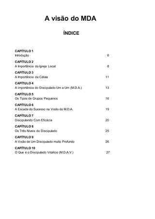 A visão do MDA 
ÍNDICE 
CAPÍTULO 1 
Introdução 6 
CAPÍTULO 2 
A Importância da Igreja Local 8 
CAPÍTULO 3 
A Importância da Célula 11 
CAPÍTULO 4 
A importância do Discipulado Um a Um (M.D.A.) 13 
CAPÍTULO 5 
Os Tipos de Grupos Pequenos 16 
CAPÍTULO 6 
A Escada do Sucesso na Visão do M.D.A. 19 
CAPÍTULO 7 
Discipulando Com Eficácia 20 
CAPÍTULO 8 
Os Três Níveis do Discipulado 25 
CAPÍTULO 9 
A Visão de Um Discipulado muito Profundo 26 
CAPÍTULO 10 
O Que é o Discipulado Vitalício (M.D.A.V.) 27 
 
