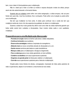 bem, mas o ideal é 8 discipuladores para multiplicação. 
Não é o ideal que o líder e co-líder ou marido e esposa discipule a todos da célula, porque 
assim ele não estará treinando e formando líderes. 
Quando não se multiplica pode sofrer uma séria estagnação, a célula empaca, não vai para 
frente nem para trás, mas fica monótona, fria e corriqueira. Pode sofrer uma mutação ou pode sofrer 
uma mortificação. 
Ela tem que multiplicar na hora certa. A célula para continuar viva e sadia ela tem que 
multiplicar senão ela morre. Um dos aspectos da qualidade da célula é a multiplicação. 
Quando a célula fica muito grande fica difícil você como líder de célula realmente garantir que 
todos estão sendo bem cuidados e discipulados. Quer manter célula sadia e com qualidade, 
multiplique. 
Preparativos para uma Multiplicação Abençoada: 
- Persista em oração diante do Senhor pelo alvos e datas estipulados; 
- Continue treinando seus auxiliares; 
- Desenvolva estratégias criativas e inspiradas de evangelismo; 
- Alimente bem os novos convertidos através do discipulado um a um; 
- Ganhe novos membros pelo batismo e pela transferência; 
- Marque a data para a multiplicação e divulgue-a largamente; 
- Fixe o endereço para a nova célula garantindo um bom anfitrião; 
- Combine os detalhes com seus supervisores e pastores; 
- Organize um grande jantar de festa para celebrar a multiplicação; 
- Convide seus supervisores e pastores para a festa da multiplicação; 
Oração pelos novos líderes de células, consagração, imposição de mãos pelos pastores de 
rede e supervisores, depois é só monitorar o crescimento da nova célula. 
 
