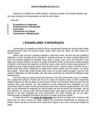 CINCO FUNÇÕES DA CÉLULA 
Apesar que a Célula tem muitas funções, queremos estudar cinco destas funções que 
na nossa opinião são indispensáveis na vida de uma Célula. 
Elas são: 
1. Evangelismo e Integração 
2. Pastoreamento e Discipulado 
3. Comunhão 
4. Treinamento de Líderes 
5. Crescimento e Multiplicação 
I. EVANGELISMO E INTEGRAÇÃO 
Cremos que o evangelismo ideal funciona naturalmente através da vida de cada cristão 
verdadeiramente cheio do Espírito Santo. Quem está cheio de Jesus vai atrair outros ao 
Senhor Jesus. 
Agora, uma vez que a pessoa entregou a vida para Jesus, ela tem que ser cuidada e 
integrada na vida da igreja local. Quantas e quantas pessoas no nosso querido Brasil têm 
feito uma decisão pública de entregar suas vidas a Jesus, mas nunca se firmaram? Uma 
igreja que prega a Palavra de Deus na unção do Espírito Santo sempre atrai muitas pessoas 
a fazerem uma decisão de seguirem ao Senhor Jesus; onde, porém, estão essas pessoas? O 
problema é que muitas pessoas fazem uma decisão inicial - querem seguir o Senhor Jesus - 
porém ainda não foram integradas na igreja local. Assim sendo, elas se sentem “um pei xe 
fora d’água”. Talvez elas ainda venham para mais um ou dois cultos da igreja; mais por não 
estarem integradas na vida da igreja, elas são mais suscetíveis às mentiras do Maligno e logo 
desaparecem. 
Vou dizer algo que talvez possa lhe espantar, mas creio firmemente que é a verdade: 
Se a igreja local prega a Palavra de Deus na unção do Espírito Santo, é mais importante 
integrar alguém na vida da igreja, do que levá-lo a fazer uma decisão! Sabe por quê? Se ela 
somente fizer uma decisão, nós não sabemos se ela realmente teve revelação do novo 
nascimento; além do mais, é bem provável que nunca mais veremos aquela pessoa. Por outro 
lado, se ela realmente for integrada na vida da igreja, ela não vai querer sair da igreja - ela vai 
ficar voltando. Aí, mesmo quem não fez decisão ainda, mas cedo ou mais tarde ela fará uma 
decisão e ela terá revelação do novo nascimento. Por quê? Porque ela vai se expor 
continuamente a pregação da Palavra de Deus e a unção do Espírito Santo! 
A Célula serve de uma ponte de integração para dentro da igreja local. A pessoa não 
será mais um mero número na igreja, porque ela conhecerá intimamente as pessoas da 
Célula. Assim, ela não se sentirá como “peixe fora d’água” e sim como uma parte integral da 
igreja. 
 