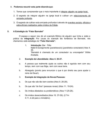 A. Podemos resumir esta parte dizendo que: 
1. Temos que compreender que o mais importante é integrar alguém na igreja local. 
2. O segredo de integrar alguém na igreja local é cultivar um relacionamento de 
amizade profunda. 
3. O segredo de cultivar esta amizade profunda é através de eventos sociais, oficiais e 
extra-oficiais realizados pelos irmãos da Célula. 
B. A Estratégia do “Fator Barnabé” 
O espaço a seguir nos dá um exemplo Bíblico de alguém que tinha a visão e 
prática da integração. Por causa do exemplo tão fantástico de Barnabé, nós 
chamamos está estratégia do “Fator Barnabé”. 
1. Introdução: Bar Filho 
Nabé Encorajamento (parakleessis) (parakletos consolador) Atos 4. 
36. 
“Barnabé é chamado de um consolador ou encorajador” Bíblia 
Anotada. 
2. Exemplo de Liberalidade: Atos 4. 36-37. 
a. A pessoa que realmente ajuda os outros não é egoísta nem com seu 
tempo, nem com sua folga, nem com seus bens. 
b. Abnegado (pronto para renunciar o que é por direito seu para ajudar o 
reino de Deus!). 
3. Exemplo de Integração de Novas Pessoas: 
a. Os que não são tão bem aceitos (Atos 9. 26-28). 
b. Os que são “de fora” (pessoas novas) (Atos 11. 19-24). 
c. Os irmãos afastados ou problemáticos (Atos 11.25-26). 
d. Os irmãos desacreditados (Atos 15. 37-39). (2 Tm 
4.11, é útil para o ministério). 
 