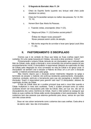 4. O Segredo de Barnabé: Atos 11. 24 
a. Cheio do Espírito Santo (quando seu tanque está cheio pode 
abastecer os outros). 
b. Cheio de Fé (acreditar sempre no melhor das pessoas. Fp 1.6; Rm 
15. 14). 
c. Homem Bom Que Atraía As Pessoas. 
 Fazendo visitas, encorajando (Atos 11.23).  
 
 “Alegrou-se”(Atos 11. 23) Eventos sociais juntos!!!  
Ênfase de integrar novas pessoas!!! 
Novas pessoas serem centro de atenção. 
 Não tenha vergonha de convidar e levar para Igreja Local (Atos 
11. 26).  
 
 
II. PASTOREAMENTO E DISCIPULADO 
Cremos que é da vontade de Deus que todas as Suas ovelhas sejam bem 
cuidadas. Em uma igreja baseada em Células, isto pode e deve acontecer. Como? 
Primeiramente a própria Célula (através de um discipulador que é indicado pelo 
líder da Célula) visita, ajuda e discipula o novo convertido nos primeiros passos do seu 
acompanhamento inicial. O discipulador é responsável (debaixo da supervisão do líder 
de Célula) pela integração do novo convertido na vida da Célula e da Igreja Local. O 
discipulador vai também orar e estudar a Palavra de Deus um a um com o discípulo 
usando o material providenciado pela igreja. 
Mas mesmo depois que o discípulo estiver totalmente integrado na igreja e 
terminado de estudar o material, ele continua recebendo pastoreamento, discipulado, 
cobertura, proteção, estímulo e treinamento para que ele evangelize e também faça 
discípulos. Quem é responsável para garantir tudo isso? O discipulador, debaixo da 
supervisão do líder da Célula. 
O líder de Célula deve ter o auxiliar principal (que será o novo líder quando a 
Célula multiplicar) e mais dois auxiliares. Tanto o auxiliar principal como os outros 
auxiliares devem ser discipulados pelo líder da Célula. Eles, por sua vez, vão ser os 
discipuladores dos outros membros da Célula. Assim o líder poderá se assegurar que 
todas as suas ovelhas da Célula estão sendo discipuladas e bem pastoreadas. Se não 
cuidarmos bem das pessoas que estamos ganhando para Jesus, vamos ter que lidar 
com três coisas sérias: 
· Deus vai nos cobrar seriamente como cuidamos das suas ovelhas. Cada alma é 
de eterno valor. Isso não é brincadeira. 
 