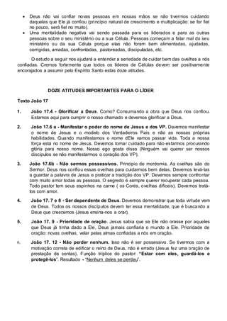  Deus não vai confiar novas pessoas em nossas mãos se não tivermos cuidando 
daquelas que Ele já confiou (princípio natural de crescimento e multiplicação: se for fiel 
no pouco, será fiel no muito).  
 Uma mentalidade negativa vai sendo passada para os liderados e para as outras 
pessoas sobre o seu ministério ou a sua Célula. Pessoas começam a falar mal do seu 
ministério ou da sua Célula porque elas não foram bem alimentadas, ajudadas, 
corrigidas, amadas, confrontadas, pastoreadas, discipuladas, etc.  
O estudo a seguir nos ajudará a entender a seriedade de cuidar bem das ovelhas a nós 
confiadas. Cremos fortemente que todos os líderes de Células devem ser positivamente 
encorajados a assumir pelo Espírito Santo estas doze atitudes. 
DOZE ATITUDES IMPORTANTES PARA O LÍDER 
Texto João 17 
1. João 17.4 - Glorificar a Deus. Como? Consumando a obra que Deus nos confiou. 
Estamos aqui para cumprir o nosso chamado e devemos glorificar a Deus. 
2. João 17.6 a - Manifestar o poder do nome de Jesus e dos VP. Devemos manifestar 
o nome de Jesus e o modelo dos Verdadeiros Pais e não as nossas próprias 
habilidades. Quando manifestamos o nome dEle vamos passar vida. Toda a nossa 
força está no nome de Jesus. Devemos tomar cuidado para não estarmos procurando 
glória para nosso nome. Nosso ego gosta disso (Ninguém vai querer ser nossos 
discípulos se não manifestarmos o coração dos VP). 
3. João 17.6b - Não sermos possessivos. Princípio de mordomia. As ovelhas são do 
Senhor. Deus nos confiou essas ovelhas para cuidarmos bem delas. Devemos levá-las 
a guardar a palavra de Jesus e praticar a tradição dos VP. Devemos sempre confrontar 
com muito amor todas as pessoas. O segredo é sempre querer recuperar cada pessoa. 
Todo pastor tem seus espinhos na carne ( os Corés, ovelhas difíceis). Devemos tratá-los 
com amor. 
4. João 17. 7 e 8 - Ser dependente de Deus. Devemos demonstrar que toda virtude vem 
de Deus. Todos os nossos discípulos devem ter essa mentalidade, que é buscando a 
Deus que crescemos (Jesus ensina-nos a orar). 
5. João 17. 9 - Prioridade de oração. Jesus sabia que se Ele não orasse por aqueles 
que Deus já tinha dado a Ele, Deus jamais confiaria o mundo a Ele. Prioridade de 
oração: novas ovelhas, velar pelas almas confiadas a nós em oração. 
6. João 17. 12 - Não perder nenhum. Isso não é ser possessivo. Se tivermos com a 
motivação correta de edificar o reino de Deus, não é errado (Jesus fez uma oração de 
prestação de contas). Função tríplice do pastor: “Estar com eles, guardá-los e 
protegê-los”. Resultado - “Nenhum deles se perdeu”. 
 