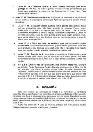 7. João 17. 15 - Devemos aplicar fé pelos nossos liderados para Deus 
protegê-los do mal. Às vezes algumas pessoas são tão problemáticas que 
temos uma tendência de querermos que Deus os tire do nosso meio. Essa 
atitude não é de Deus. 
8. João 17. 17 - Segredo da santificação. Estribar-se na palavra para santificarmos 
nossas ovelhas. A palavra gera santificação. Ajude seu discípulo a crescer através 
da palavra. 
9. João 17. 18 - Contagiar nossas ovelhas com a paixão pelas almas. Jesus 
era um evangelista nato. Não fazia acepção de pessoas. Pobres, ricos, 
intelectuais, todos eram abrangidos pelo amor de Jesus. ( Ex. a mulher 
Samaritana, Nicodemos o fariseu, Zaqueu o cobrador de impostos...). Jesus foi 
enviado ao mundo, cheio de amor, paixão, pronto para pagar qualquer preço, 
para ganhar alguém. Leve seu discípulo para ver você comunicando o amor de 
Deus, pelas almas perdidas. 
10. João 17. 19 - Entrar em crise, se santificar para que as ovelhas sejam 
santificadas. Só podemos transferir aquilo que estivermos praticando. Você não 
pode produzir no seu discípulo o que você ainda não é, na prática. Seja modelo 
para suas ovelhas orando, jejuando, meditando na palavra e etc. 
11. João 17. 20 - Espírito de fé. Jesus tinha um espírito de fé tão grande, que já 
estava orando pelas almas que os discípulos dEle iriam ganhar. Em tudo 
devemos ter um espírito de fé. Orar com fé pelas almas que nossas ovelhas irão 
ganhar. 
12. I Ts 2. 5-9 - Oferecer não só o evangelho, mas oferecer nossa vida. Exemplo 
do apóstolo Paulo. Depois que Paulo e Barnabé separaram-se, a Bíblia nos dá 
de entender que Paulo aprendeu muitas lições, inclusive tornar -se um 
“Barnabé”. Vamos amar as ovelhas mesmo quando elas nos mordem, ter uma 
vida sacrificial por elas. Você tem que está pronto para dar a sua própria vida 
por elas. II Co 4. 8-12 O segredo de produzir vidas nos outros é crucificar o ego; 
é também o segredo de produzir mais vida em mim. João 10. 17 
III. COMUNHÃO 
Uma das funções tão preciosas da Célula é a comunhão. A verdadeira 
comunhão Bíblica acontece em um contexto onde cristãos verdadeiros estão buscando 
intimidade com Deus e relacionamentos sadios uns com os outros. Quando temos um 
compromisso de preservar a unidade do Espírito e colocarmos em prática a comunhão 
Bíblica, certamente o Senhor a de acrescentar-nos, dia a dia, os que vão sendo salvos 
(Atos 2. 47). 
Como nos tornar um? A visão do “Purê de Batatas” tem revolucionado muitas 
Células e ajudado a estimular a verdadeira comunhão. 
 