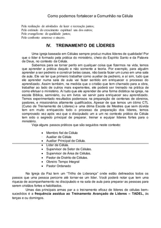 Como podemos fortalecer a Comunhão na Célula 
Pela realização de atividades de lazer e recreação juntos; 
Pelo estímulo do crescimento espiritual uns dos outros; 
Pelo evangelismo de qualidade juntos; 
Pelo confronto amoroso e sincero. 
IV. TREINAMENTO DE LÍDERES 
Uma igreja baseada em Células sempre produz muitos líderes de qualidade! Por 
que o líder é formado pela prática do ministério, cheio do Espírito Santo e da Palavra 
de Deus, no contexto da Célula. 
Sabemos para se tornar perito em qualquer coisa que fizermos na vida, temos 
que aprender a prática daquilo e não somente a teoria. Por exemplo, para alguém 
aprender a ser pedreiro e construir belas casas, não basta fazer um curso em uma sala 
de aula. Ele vai ter que primeiro trabalhar como auxiliar de pedreiro, e aí sim, tudo que 
ele aprender numa sala de aula vai fazer sentido em enriquecer o processo do 
aprendizado. Assim também, na medida que o cristão que tem chamado para a obra, 
trabalhar ao lado de outros mais experientes, ele poderá ser treinado na prática de 
como efetuar o ministério. Aí tudo que ele aprender de uma forma didática na igreja, na 
escola Bíblica, seminário, ou em livros vai servir para enriquecer seu aprendizado. 
Temos experimentado resultados poderosos na preparação de centenas de obreiros, 
pastores, e missionários altamente qualificados. Apesar de que temos um ótimo CTL 
(Curso de Treinamento de Líderes) e uma ótima Escola de Mestres que sem dúvida 
tem em muito enriquecido todo o processo da preparação dos líderes, temos 
comprovado vez após vez que o discipulado um a um no contexto prático da Célula 
tem sido o segredo principal de preparar, treinar e equipar líderes fortes para o 
ministério. 
Veja alguns passos práticos que são seguidos neste contexto: 
 Membro  fiel de Célula  
· Auxiliar de Célula 
  Auxiliar Principal de Célula.  
  Líder de Célula.  
  Supervisor de Setor de Células.  
  Supervisor de Área de Células.  
  Pastor de Distrito de Células.  
  Obreiro Tempo Integral  
 Pastor Ordenado  
Na Igreja da Paz tem um “Trilho de Liderança” onde estão delineados todos os 
passos que uma pessoa percorre até tornar-se um líder. Você poderá notar que tem uma 
riqueza de acompanhamento no discipulado e na sala de aula para preparar as pessoas para 
serem cristãos fortes e habilitados. 
Umas das principais armas par a o treinamento eficaz de líderes de células bem-sucedidos 
é a frequência assídua ao Treinamento Avançado de Líderes – TADEL, às 
terças e ou domingos. 
 