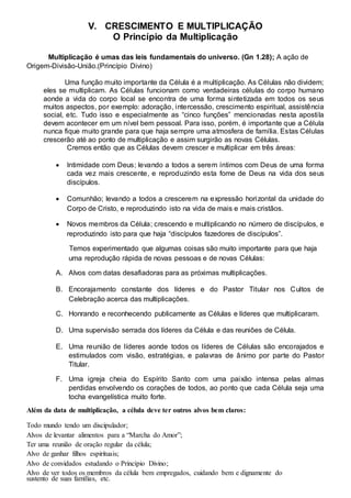 V. CRESCIMENTO E MULTIPLICAÇÃO 
O Princípio da Multiplicação 
Multiplicação é umas das leis fundamentais do universo. (Gn 1.28); A ação de 
Origem-Divisão-União.(Princípio Divino) 
Uma função muito importante da Célula é a multiplicação. As Células não dividem; 
eles se multiplicam. As Células funcionam como verdadeiras células do corpo humano 
aonde a vida do corpo local se encontra de uma forma sintetizada em todos os seus 
muitos aspectos, por exemplo: adoração, intercessão, crescimento espiritual, assistência 
social, etc. Tudo isso e especialmente as “cinco funções” mencionadas nesta aposti la 
devem acontecer em um nível bem pessoal. Para isso, porém, é importante que a Célula 
nunca fique muito grande para que haja sempre uma atmosfera de família. Estas Células 
crescerão até ao ponto de multiplicação e assim surgirão as novas Células. 
Cremos então que as Células devem crescer e multiplicar em três áreas: 
 Intimidade com Deus; levando a todos a serem íntimos com Deus de uma forma 
cada vez mais crescente, e reproduzindo esta fome de Deus na vida dos seus 
discípulos.  
 
 Comunhão; levando a todos a crescerem na expressão horizontal da unidade do 
Corpo de Cristo, e reproduzindo isto na vida de mais e mais cristãos.  
 
 Novos membros da Célula; crescendo e multiplicando no número de discípulos, e 
reproduzindo isto para que haja “discípulos fazedores de discípulos”.  
Temos experimentado que algumas coisas são muito importante para que haja 
uma reprodução rápida de novas pessoas e de novas Células: 
A. Alvos com datas desafiadoras para as próximas multiplicações. 
B. Encorajamento constante dos líderes e do Pastor Titular nos Cultos de 
Celebração acerca das multiplicações. 
C. Honrando e reconhecendo publicamente as Células e líderes que multiplicaram. 
D. Uma supervisão serrada dos líderes da Célula e das reuniões de Célula. 
E. Uma reunião de líderes aonde todos os líderes de Células são encorajados e 
estimulados com visão, estratégias, e palavras de ânimo por parte do Pastor 
Titular. 
F. Uma igreja cheia do Espírito Santo com uma paixão intensa pelas almas 
perdidas envolvendo os corações de todos, ao ponto que cada Célula seja uma 
tocha evangelística muito forte. 
Além da data de multiplicação, a célula deve ter outros alvos bem claros: 
Todo mundo tendo um discipulador; 
Alvos de levantar alimentos para a “Marcha do Amor”; 
Ter uma reunião de oração regular da célula; 
Alvo de ganhar filhos espirituais; 
Alvo de convidados estudando o Princípio Divino; 
Alvo de ver todos os membros da célula bem empregados, cuidando bem e dignamente do 
sustento de suas famílias, etc. 
 