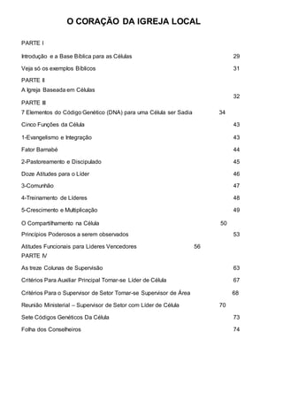 O CORAÇÃO DA IGREJA LOCAL 
PARTE I 
Introdução e a Base Bíblica para as Células 29 
Veja só os exemplos Bíblicos 31 
PARTE II 
A Igreja Baseada em Células 
32 
PARTE III 
7 Elementos do Código Genético (DNA) para uma Célula ser Sadia 
34 
Cinco Funções da Célula 43 
1-Evangelismo e Integração 
43 
Fator Barnabé 44 
2-Pastoreamento e Discipulado 45 
Doze Atitudes para o Líder 46 
3-Comunhão 47 
4-Treinamento de Líderes 48 
5-Crescimento e Multiplicação 49 
O Compartilhamento na Célula 
50 
Princípios Poderosos a serem observados 53 
Atitudes Funcionais para Lideres Vencedores 56 
PARTE IV 
As treze Colunas de Supervisão 63 
Critérios Para Auxiliar Principal Tornar-se Líder de Célula 67 
Critérios Para o Supervisor de Setor Tornar-se Supervisor de Área 
68 
Reunião Ministerial – Supervisor de Setor com Líder de Célula 70 
Sete Códigos Genéticos Da Célula 73 
Folha dos Conselheiros 74 
 