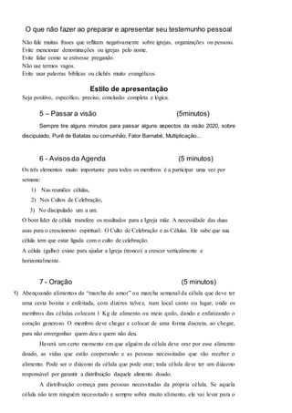 O que não fazer ao preparar e apresentar seu testemunho pessoal 
Não fale muitas frases que reflitam negativamente sobre igrejas, organizações ou pessoas. 
Evite mencionar denominações ou igrejas pelo nome. 
Evite falar como se estivesse pregando. 
Não use termos vagos. 
Evite usar palavras bíblicas ou clichês muito evangélicos. 
Estilo de apresentação 
Seja positivo, específico, preciso, conclusão completa e lógica. 
5 – Passar a visão (5minutos) 
Sempre tire alguns minutos para passar alguns aspectos da visão 2020, sobre 
discipulado, Purê de Batatas ou comunhão, Fator Barnabé, Multiplicação... 
6 - Avisos da Agenda (5 minutos) 
Os três elementos muito importante para todos os membros é a participar uma vez por 
semana: 
1) Nas reuniões células, 
2) Nos Cultos de Celebração, 
3) No discipulado um a um. 
O bom líder de célula transfere os resultados para a Igreja mãe. A necessidade das duas 
asas para o crescimento espiritual: O Culto de Celebração e as Células. Ele sabe que sua 
célula tem que estar ligada com o culto de celebração. 
A célula (galho) existe para ajudar a Igreja (tronco) a crescer verticalmente e 
horizontalmente. 
7 - Oração (5 minutos) 
1) Abençoando alimentos da “marcha do amor” ou marcha semanal da célula que deve ter 
uma cesta bonita e enfeitada, com dizeres talvez, num local canto ou lugar, onde os 
membros das células colocam 1 Kg de alimento ou meio quilo, dando e enfatizando o 
coração generoso. O membro deve chegar e colocar de uma forma discreta, ao chegar, 
para não envergonhar quem deu e quem não deu. 
Haverá um certo momento em que alguém da célula deve orar por esse alimento 
doado, as vidas que estão cooperando e as pessoas necessitadas que vão receber o 
alimento. Pode ser o diácono da célula que pode orar; toda célula deve ter um diácono 
responsável por garantir a distribuição daquele alimento doado. 
A distribuição começa para pessoas necessitadas da própria célula. Se aquela 
célula não tem ninguém necessitado e sempre sobra muito alimento, ele vai levar para o 
 