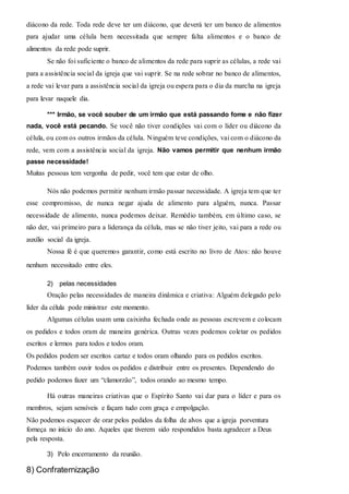 diácono da rede. Toda rede deve ter um diácono, que deverá ter um banco de alimentos 
para ajudar uma célula bem necessitada que sempre falta alimentos e o banco de 
alimentos da rede pode suprir. 
Se não foi suficiente o banco de alimentos da rede para suprir as células, a rede vai 
para a assistência social da igreja que vai suprir. Se na rede sobrar no banco de alimentos, 
a rede vai levar para a assistência social da igreja ou espera para o dia da marcha na igreja 
para levar naquele dia. 
*** Irmão, se você souber de um irmão que está passando fome e não fizer 
nada, você está pecando. Se você não tiver condições vai com o líder ou diácono da 
célula, ou com os outros irmãos da célula. Ninguém teve condições, vai com o diácono da 
rede, vem com a assistência social da igreja. Não vamos permitir que nenhum irmão 
passe necessidade! 
Muitas pessoas tem vergonha de pedir, você tem que estar de olho. 
Nós não podemos permitir nenhum irmão passar necessidade. A igreja tem que ter 
esse compromisso, de nunca negar ajuda de alimento para alguém, nunca. Passar 
necessidade de alimento, nunca podemos deixar. Remédio também, em último caso, se 
não der, vai primeiro para a liderança da célula, mas se não tiver jeito, vai para a rede ou 
auxílio social da igreja. 
Nossa fé é que queremos garantir, como está escrito no livro de Atos: não houve 
nenhum necessitado entre eles. 
2) pelas necessidades 
Oração pelas necessidades de maneira dinâmica e criativa: Alguém delegado pelo 
líder da célula pode ministrar este momento. 
Algumas células usam uma caixinha fechada onde as pessoas escrevem e colocam 
os pedidos e todos oram de maneira genérica. Outras vezes podemos coletar os pedidos 
escritos e lermos para todos e todos oram. 
Os pedidos podem ser escritos cartaz e todos oram olhando para os pedidos escritos. 
Podemos também ouvir todos os pedidos e distribuir entre os presentes. Dependendo do 
pedido podemos fazer um “clamorzão”, todos orando ao mesmo tempo. 
Há outras maneiras criativas que o Espírito Santo vai dar para o líder e para os 
membros, sejam sensíveis e façam tudo com graça e empolgação. 
Não podemos esquecer de orar pelos pedidos da folha de alvos que a igreja porventura 
forneça no início do ano. Aqueles que tiverem sido respondidos basta agradecer a Deus 
pela resposta. 
3) Pelo encerramento da reunião. 
8) Confraternização 
 