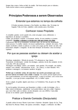 Sempre haja comes e bebes ao final da reunião. Dar basta atenção para os visitantes. 
Todos devem rodear os novos participantes. 
Princípios Poderosos a serem Observados 
Entender que estamos no tempo da colheita 
O Senhor prometeu derramar o Seu Espírito nos últimos dias. No tempo da 
Segunda Volta do Cristo, multidões serão atraídas para o Seu Reino. 
Conhecer nosso Propósito 
A comunhão genuína ocorre quando nós, como um grupo coeso, enfatizamos a 
importância de alcançar os perdidos. 
Células que focalizam somente o crescimento interior de seus membros se tornam 
estagnadas. Focalizar e alcançar o exterior traz vida para dentro da célula. 
Cada pessoa, além de ser discipulada recebendo amor, ela tem que dar, discipulando 
outras pessoas. É a melhor maneira de crescer espiritualmente, cuidando dos outros. Todo 
mundo recebendo e dando as palavras e o amor com a água que flui dentro um tubo, não 
pode deixar entupido e estagnado. Se não teria formação de bactérias e risco de doença 
espiritual. 
Por que as pessoas aceitam ou deixam de aceitar a 
igreja 
Monólogo manipulador. Método de pressão: 71% afastaram-se logo depois. 
Transmissão de informação: sermão dos domingos, palestras de um dia, seminário de três 
e sete dias: 84% não aceitaram. 
Abordagem com diálogo criativo, por amizade, amor genuíno. Por exemplo, um vizinho, 
amizade com a família, relacionamento do lar,... Etc. (oikos), é o fator Barnabé: 94% 
aceitaram a mensagem e se tornaram membros da igreja. 
Melhor que os métodos acima, devemos fazer um convite pessoal para que essas 
pessoas entrem em contato com a célula e a igreja. Um convite pessoal àquela pessoa 
com a qual desfrutamos de um bom relacionamento, a quem já servimos com o nosso dom 
especifico, e com que já temos compartilhado a fé, é a melhor opção. 
Já tive a alegria de ganhar alguém para Jesus e os Verdadeiros Pais, de gerar um “filho 
espiritual”? 
Se você já ganhou três pessoas, que frequentam a célula e o culto do domingo e fez a 
trilha (curso) de liderança, rapidamente você poderá liderar uma nova célula. Exigimos 
que o novo líder cuide no mínimo de dois discípulos um a um (MDA). Cada célula 
deveria ter no mínimo quatro discipuladores. 
Praticar a Grande Comissão (Discipulado) 
A grande ordem de nosso Mestre é para irmos e fazermos discípulos (Igreja do Lar, Tong 
Ban Kiok Pa, Messias Tribal); não apenas convertidos. Imagina o sofrimento dos filhos 
 