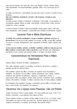 cujos pais são ausentes, eles quase não veem o pai, imagina a tristeza. Muitos cristãos 
estão reproduzindo esta irresponsabilidade ganhando almas, sem se preocupar que vai 
cuidar. 
As células providenciam a oportunidade para que cada crente se envolva na tarefa de fazer 
discípulos. 
Elas são verdadeiras incubadoras de toda a vida da igreja, em todas as suas 
dimensões. 
Na célula acontece também o treinamento de liderança. Cada auxiliar e cada membro, ao 
desempenhar qualquer função na célula, estão fazendo a obra de Deus. Assim, devemos 
estimulá- los a fazer o trabalho. 
A tarefa da Grande Comissão é mais bem cumprida quando agimos juntos: todos indo, 
todos discipulando, todos ensinando e preparando para a Bênção do Matrimonio Sagrado. 
Levantar Pais e Mães Espirituais 
As células são excelentes incubadoras em que as famílias espirituais crescem e se 
desenvolvem. Com um pai ou mãe espiritual ao seu lado, um filho ou uma filha espiritual 
vai crescer e se tornar espiritualmente forte, aprendendo de maneira rápida e natural, pelo 
exemplo. 
Assim como nas famílias naturais, as famílias espirituais saudáveis esperam que seus 
filhos também se tornem pais e mães experientes, sendo liberados pela multiplicação 
para liderar ou para começar suas próprias células e, no futuro, até mesmo igrejas. 
Características de Verdadeiros Pais e Mães 
Espirituais 
Estamos falando de líderes de células e discipuladores. 
Pais e mães espirituais ajudam os seus filhos a reconhecer, desenvolver e cumprir o 
potencial que lhes foi dado por Deus; 
Pais espirituais ajudam seus filhos a construir um saudável senso de propósito e 
identidade, são mentores dos seus filhos, também demonstram amor, carinho e afeição; 
constroem uma atmosfera de afirmação, segurança e compromisso, treinam e 
supervisionam filhos nas primeiras tarefas, fazem provisão. Transferem unção e partilham 
herança. São modelos e exemplos. Confiam e investem antes de verem qualquer resultado. 
Os Verdadeiros Pais espirituais enxergam o (potencial) que seus filhos se tornarão antes 
deles o serem de fato. Pais espirituais são acessíveis. 
Devemos Ver a Igreja como Pessoas; não um Prédio 
A igreja são pessoas. Jesus é a pedra angular. Nós somos pedras que vivem. (I Pe 2. 4,5) 
Estamos construindo a casa espiritual para a gloria de Deus. 
Somos santuário de Deus e o Espírito de Deus habita em nós. (I Cor 3. 16) Assim, sendo 
cada membro do corpo de Cristo uma pedra viva, devemos lapidá-las bem para que 
cumpram corretamente a sua função na construção desse grande Edifício. 
 