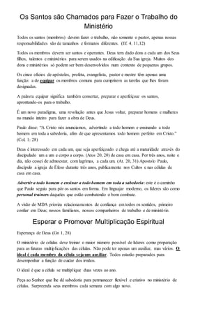 Os Santos são Chamados para Fazer o Trabalho do 
Ministério 
Todos os santos (membros) devem fazer o trabalho, não somente o pastor, apenas nossas 
responsabilidades são de tamanhos e formatos diferentes. (Ef. 4. 11,12) 
Todos os membros devem ser santos e operantes. Deus tem dado dons a cada um dos Seus 
filhos, talentos e ministérios para serem usados na edificação da Sua igreja. Muitos dos 
dons e ministérios só podem ser bem desenvolvidos num contexto de pequenos grupos. 
Os cinco ofícios de apóstolos, profeta, evangelista, pastor e mestre têm apenas uma 
função: a de equipar os membros comuns para cumprirem as tarefas que lhes foram 
designadas. 
A palavra equipar significa também consertar, preparar e aperfeiçoar os santos, 
aprontando-os para o trabalho. 
É um novo paradigma, uma revolução antes que Jesus voltar, preparar homens e mulheres 
no mundo inteiro para fazer a obra de Deus. 
Paulo disse: “A Cristo nós anunciamos, advertindo a todo homem e ensinando a todo 
homem em toda a sabedoria, afim de que apresentamos todo homem perfeito em Cristo.” 
(Col. 1: 28) 
Deus é interessado em cada um, que seja aperfeiçoado e chega até a maturidade através do 
discipulado um a um e corpo a corpo. (Atos 20, 20) de casa em casa. Por três anos, noite e 
dia, não cessei de admoestar, com lagrimas, a cada um. (At. 20, 31) Apostolo Paulo, 
discípulo a igreja de Éfeso durante três anos, publicamente nos Cultos e nas células de 
casa em casa. 
Advertir a todo homem e ensinar a todo homem em toda a sabedoria: este é o caminho 
que Paulo seguiu para pôr os santos em forma. Em linguajar moderno, os líderes são como 
personal trainers daqueles que estão combatendo o bom combate. 
A visão do MDA prioriza relacionamentos de confiança em todos os sentidos, primeiro 
confiar em Deus; nossos familiares, nossos companheiros de trabalho e de ministério. 
Esperar e Promover Multiplicação Espiritual 
Esperança de Deus (Gn 1, 28) 
O ministério de células deve treinar o maior número possível de líderes como preparação 
para as futuras multiplicações das células. Não pode ter apenas um auxiliar, mas vários. O 
ideal é cada membro da célula seja um auxiliar. Todos estarão preparados para 
desempenhar a função de cuidar dos irmãos. 
O ideal é que a célula se multiplique duas vezes ao ano. 
Peça ao Senhor que lhe dê sabedoria para permanecer flexível e criativo no ministério de 
células. Surpreenda seus membros cada semana com algo novo. 
 