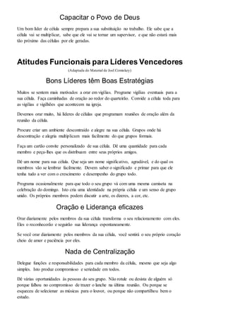Capacitar o Povo de Deus 
Um bom líder de célula sempre prepara a sua substituição no trabalho. Ele sabe que a 
célula vai se multiplicar, sabe que ele vai se tornar um supervisor, e que não estará mais 
tão próximo das células por ele geradas. 
Atitudes Funcionais para Líderes Vencedores 
(Adaptada do Material de Joel Comiskey) 
Bons Líderes têm Boas Estratégias 
Muitos se sentem mais motivados a orar em vigílias. Programe vigílias eventuais para a 
sua célula. Faça caminhadas de oração ao redor do quarteirão. Convide a célula toda para 
as vigílias e vigilhões que acontecem na igreja. 
Devemos orar muito, há líderes de células que programam reuniões de oração além da 
reunião da célula. 
Procure criar um ambiente descontraído e alegre na sua célula. Grupos onde há 
descontração e alegria multiplicam mais facilmente do que grupos formais. 
Faça um cartão convite personalizado de sua célula. Dê uma quantidade para cada 
membro e peça-lhes que os distribuam entre seus próprios amigos. 
Dê um nome para sua célula. Que seja um nome significativo, agradável, e do qual os 
membros vão se lembrar facilmente. Devem saber o significado e primar para que ele 
tenha tudo a ver com o crescimento e desempenho do grupo todo. 
Programa ocasionalmente para que todo o seu grupo vá com uma mesma camiseta na 
celebração do domingo. Isto cria uma identidade na própria célula e um senso de grupo 
unido. Os próprios membros podem discutir a arte, os dizeres, a cor, etc. 
Oração e Liderança eficazes 
Orar diariamente pelos membros da sua célula transforma o seu relacionamento com eles. 
Eles o reconhecerão e seguirão sua liderança espontaneamente. 
Se você orar diariamente pelos membros da sua célula, você sentirá o seu próprio coração 
cheio de amor e paciência por eles. 
Nada de Centralização 
Delegue funções e responsabilidades para cada membro da célula, mesmo que seja algo 
simples. Isto produz compromisso e seriedade em todos. 
Dê várias oportunidades às pessoas do seu grupo. Não rotule ou desista de alguém só 
porque falhou no compromisso de trazer o lanche na última reunião. Ou porque se 
esqueceu de selecionar as músicas para o louvor, ou porque não compartilhou bem o 
estudo. 
 