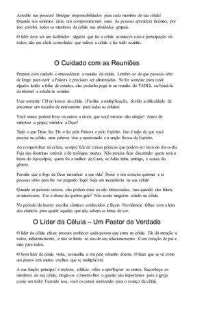 Acredite nas pessoas! Delegue responsabilidades para cada membro de sua célula! 
Quando nos sentimos úteis, nos comprometemos mais. As pessoas aprendem fazendo; por 
isso envolva todos os membros da célula nas atividades grupais. 
O líder deve ser um facilitador: alguém que faz a célula acontecer com a participação de 
todos; não um chefe controlador que sufoca a célula e faz tudo sozinho. 
O Cuidado com as Reuniões 
Prepare com cuidado e antecedência a reunião da célula. Lembre-se de que pessoas vêm 
de longe para ouvir a Palavra e precisam ser alimentadas. Se for somente para ouvir 
alguém lendo a folha de estudos, elas poderão pegá-la na reunião do TADEL ou baixá-la 
da internet e estudá-la sozinho. 
Usar somente CD no louvor da célula. (Facilita a multiplicação, devido a dificuldade de 
encontrar um tocador de instrumento para todas as células) 
Você nunca poderá levar os outros a níveis que você mesmo não atingiu! Antes de 
ministrar o grupo, ministre a Deus! 
Tudo o que Deus faz, Ele o faz pela Palavra e pelo Espírito. Isto é tudo de que você 
precisa na célula: uma palavra viva e apaixonada e a unção fresca do Espírito. 
Ao compartilhar na célula, sempre fale de coisas práticas que podem ser úteis no dia-a-dia. 
Fuja das doutrinas estéreis e de teologias mortas. Não precisa ficar discutindo quem será a 
besta do Apocalipse, quem foi a mulher de Caim, se Adão tinha umbigo, e coisas do 
gênero. 
Permita que o fogo de Deus incendeie a sua vida! Deixe o seu coração queimar e as 
pessoas virão para lhe ver pegando fogo! Seja um incendiário na sua célula! 
Quando as pessoas ouvem, elas podem estar ou não interessadas, mas quando elas falam, 
se interessam. Use e abuse do quebra-gelo! Não aceite ninguém calado na célula. 
No período do louvor escolha cânticos conhecidos e fáceis. Providencie folhas com a letra 
dos cânticos para ajudar aqueles que não sabem as letras de cor. 
O Líder da Célula – Um Pastor de Verdade 
O líder de célula eficaz procura conhecer cada pessoa que entra na célula. Ele dá atenção a 
todos, indistintamente, e não se limita só aos de seu relacionamento. Com coração de pai e 
mãe para todos. 
O bom líder de célula visita, aconselha e ora pelo rebanho doente. O líder que se vê como 
um pastor terá muitas ovelhas que se multiplicam. 
A sua função principal é motivar, edificar vidas e aperfeiçoar os santos. Reconheça os 
membros da sua célula, elogie-os e mostre-lhes o quanto são importantes para a igreja 
como um todo! Fazendo isso, você os estará motivando para o avanço da célula. 
 