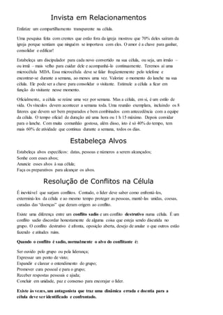 Invista em Relacionamentos 
Enfatize um compartilhamento transparente na célula. 
Uma pesquisa feita com crentes que estão fora da igreja mostrou que 70% deles saíram da 
igreja porque sentiam que ninguém se importava com eles. O amor é a chave para ganhar, 
consolidar e edificar! 
Estabeleça um discipulador para cada novo convertido na sua célula, ou seja, um irmão – 
ou irmã – mais velho para cuidar dele e acompanhá-lo continuamente. Teremos aí uma 
microcélula MDA. Essa microcélula deve se falar freqüentemente pelo telefone e 
encontrar-se durante a semana, ao menos uma vez. Valorize o momento do lanche na sua 
célula. Ele pode ser a chave para consolidar o visitante. Estimule a célula a ficar em 
função do visitante nesse momento. 
Oficialmente, a célula se reúne uma vez por semana. Mas a célula, em si, é um estilo de 
vida. Os vínculos devem acontecer a semana toda. Uma reunião exemplara, incluindo os 8 
fatores que devem ser bem preparados e bem combinados com antecedência com a equipe 
da célula. O tempo oficial de duração até uma hora ou 1 h 15 máximo. Depois convidar 
para o lanche. Com muita comunhão gostosa, além disso, isto é só 40% do tempo, tem 
mais 60% de atividade que continua durante a semana, todos os dias. 
Estabeleça Alvos 
Estabeleça alvos específicos: datas, pessoas e números a serem alcançados; 
Sonhe com esses alvos; 
Anuncie esses alvos à sua célula; 
Faça os preparativos para alcançar os alvos. 
Resolução de Conflitos na Célula 
É inevitável que surjam conflitos. Contudo, o líder deve saber como enfrentá-los, 
exterminá- los da célula e ao mesmo tempo proteger as pessoas, mantê-las unidas, coesas, 
curadas das “doenças” que deram origem ao conflito. 
Existe uma diferença entre um conflito sadio e um conflito destrutivo numa célula. É um 
conflito sadio discordar honestamente de alguma coisa que esteja sendo discutida no 
grupo. O conflito destrutivo é afronta, oposição aberta, desejo de anular o que outros estão 
fazendo e atitudes ruins. 
Quando o conflito é sadio, normalmente o alvo do conflitante é: 
Ser ouvido pelo grupo ou pela liderança; 
Expressar um ponto de visto; 
Expandir e clarear o entendimento do grupo; 
Promover cura pessoal e para o grupo; 
Receber respostas pessoais e ajuda; 
Concluir em unidade, paz e consenso para encorajar o líder. 
Existe às vezes, um antagonista que traz uma dinâmica errada e doentia para a 
célula deve ser identificado e confrontado. 
 