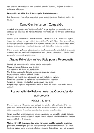 Que tem uma atitude rebelde, tenta controlar, promove conflitos, atrapalha a reunião e 
enfraquece a liderança. 
O que o líder de célula deve fazer a respeito de um antagonista? 
Fale diretamente: “Isto não é apropriado agora, vamos conversar depois no horário do 
lanche.” 
Como Confrontar com Compaixão 
A maioria dos pastores são “sentimentalizados”, o que significa que os sentimentos, a 
dignidade e a aprovação das pessoas tendem a pesar muito em seu processo de tomada de 
decisões. 
Quando temos essa natureza “sentimentalizada”, nem sempre é fácil repreender alguém. 
Alguns até preferem ser repreendidos a repreender. Por quê? Alguns ficam por um longo 
tempo se perguntando se por acaso aquela pessoa não está certa, temendo cometer o erro 
de julgar erroneamente, ou tentando enxergar mais de um lado na mesma história. 
Outros temem a quebra de relacionamentos. Um bom pastor não gosta de ferir as pessoas. 
Contudo, deixá-las errar sem ser repreendidas não é amor – é tolerância; é “passar a mão 
por cima”, como se diz popularmente. 
Alguns Princípios muitos Úteis para a Repreensão 
Garanta que a sua repreensão não vai ser mal interpretada; 
Nunca repreenda alguém na hora da raiva; 
Não repreenda por escrito ou pelo telefone. 
Não destrua a dignidade da outra pessoa, mas ajude-a a crescer. 
Faça questão de conhecer a história inteira. 
Cheque o seu coração para saber quais são seus verdadeiros motivos. 
Identifique claramente as implicações do comportamento da pessoa. 
Sempre dê à pessoa a oportunidade de reconhecer seus erros. 
Sempre corrija a pessoa em particular; nunca na frente dos outros. (com muito amor a 
carinho) 
Restauração de Relacionamentos Quebrados de 
acordo com 
Mateus 18, 15-17 
Um dos maiores problemas no meio da igreja são conflitos não resolvidos. Outro são 
problemas resolvidos de maneira errada. Pior ainda são as tentativas falhas de resolver 
atritos que, ao invés de resolver uma situação, terminam criando outras. 
Temos aprendido nesse treinamento sobre a importância da comunhão na vida da igreja. 
Essa comunhão é ameaçada quando surgem fofocas, disputas, desentendimentos, choques 
de personalidade e de interesses. 
Mateus 18. 15-17: Uma vez estabelecido claramente qual foi o pecado, o primeiro 
passo é da confrontação pessoal. Jesus ensina que é necessário repreender. (Na cultura 
brasileira, muitas vezes, as pessoas não tem a coragem de confrontar um a um, o pecado 
 