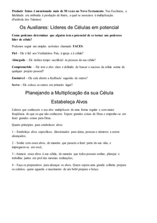 Produzir frutos é mencionado mais de 50 vezes no Novo Testamento. Nas Escrituras, a 
fidelidade era atribuída à produção de frutos, a qual se associava à multiplicação. 
(Parábola dos Talentos) 
Os Auxiliares: Líderes de Células em potencial 
Como podemos determinar que alguém tem o potencial de se tornar um poderoso 
líder de célula? 
Podemos seguir um simples acróstico chamado FACES: 
Fiel – Ele é fiel aos Verdadeiros Pais, à igreja e à célula? 
Abnegado – Ele dedica tempo sacrificial às pessoas da sua célula? 
Comprometido – Ele tem o alvo claro e definido de buscar o sucesso da célula acima de 
qualquer projeto pessoal? 
Ensinável – Ele está aberto a feedback/ sugestão de outros? 
Servo – Ele coloca os outros em primeiro lugar? 
Planejando a Multiplicação da sua Célula 
Estabeleça Alvos 
Líderes que conhecem o seu alvo multiplicam de uma forma regular e com maior 
freqüência do que os que não conhecem. Espere grandes coisas de Deus e empenhe-se em 
fazer grandes coisas para Deus. 
Quatro princípios para estabelecer alvos: 
1 – Estabeleça alvos específicos, direcionados para datas, pessoas e números a serem 
alcançados; 
2 – Sonhe com esses alvos, de maneira que passem a fazer parte da sua vida, e 
impregnem-se em você; 
3 - Anuncie esses alvos à sua célula, de maneira que todos possam sonhar, planejar e 
trabalhar juntos em prol das mesmas realizações; 
4 – Faça os preparativos para alcançar os alvos. Quem espera uma grande colheita prepara 
os celeiros; quem aguarda o nascimento de um bebê prepara o berço. 
 