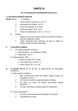 PARTE IV 
AS 13 COLUNAS DA SUPERVISÃO DA CÉLULA. 
I. O VALOR DA ORAÇÃO (VIDA DE 
DEUS): Sl 88.2 A. Individual: 
1. Tempo sozinho com Deus, Jr. 29. 13 
2. Alimentar-se da Palavra, Jo 6. 57 
3. Tempo de adoração, Jo 4. 23-24 
4. Tempo para jejuar, Mt 6. 16-18 
5. Tempo de intercessão, Is. 53. 12 ; I Tm. 2. 1 
B. Coletiva: 
1. Oração uma vez por semana antes da reunião da Célula ou 
outro dia. (Segunda à noite). 
2. Vigília, designada pelo supervisor de área ou pastor de 
Distrito, sendo opcional e esporádica. 
II. O VALOR DA FAMILIA: 
A. Sua célula principal é a Família: 
1. Culto doméstico – A importância do HDH. 
2. Vida familiar. I Pe. 3. 7 
B. Relacionamento entre: 
1. Marido e mulher. Ef. 5. 23-24 
2. Pais e filhos. Ml 4. 6; Ef 6. 1-4 
3. Irmãos. Mt 22. 39; Jo 13. 34 
III. O VALOR DO M. D. A: Mt 28. 19 (Micro-Célula de Discipulado 
Apostólico). 
A. Onde surgem os líderes? 
1. 90% (noventa por cento) dos líderes surgem através do 
discipulado um a um. 
2. 10% (dez por cento) em grupos pequenos (Células). 
3. 0% (zero por cento) de classes estruturadas (escola 
dominical). 
4. 0% (zero por cento) do púlpito (cultos de celebração). 
B. O que é discipulado? 
1. É vínculo entre duas pessoas discipulador e discípulo. 
2. É transferência de vida. 
 